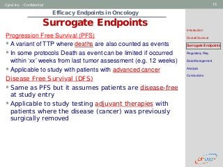Geneva Branch
Cytel Inc. - Confidential 15
Efficacy Endpoints in Oncology
Surrogate Endpoints
Introduction
Overall Survival
Surrogate Endpoints
Regulatory Req.
Data Management
Analysis
Conclusions
Progression Free Survival (PFS)
A variant of TTP where deaths are also counted as events
In some protocols Death as event can be limited if occurred
within ‘xx’ weeks from last tumor assessment (e.g. 12 weeks)
Applicable to study with patients with advanced cancer
Disease Free Survival (DFS)
Same as PFS but it assumes patients are disease-free
at study entry
Applicable to study testing adjuvant therapies with
patients where the disease (cancer) was previously
surgically removed
 