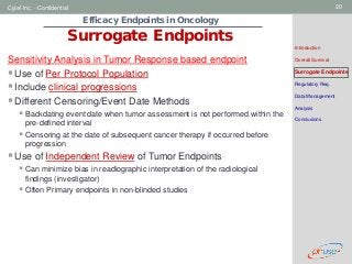 Geneva Branch
Cytel Inc. - Confidential 20
Efficacy Endpoints in Oncology
Surrogate Endpoints
Introduction
Overall Survival
Surrogate Endpoints
Regulatory Req.
Data Management
Analysis
Conclusions
Sensitivity Analysis in Tumor Response based endpoint
Use of Per Protocol Population
Include clinical progressions
Different Censoring/Event Date Methods
 Backdating event date when tumor assessment is not performed within the
pre-defined interval
 Censoring at the date of subsequent cancer therapy if occurred before
progression
Use of Independent Review of Tumor Endpoints
 Can minimize bias in readiographic interpretation of the radiological
findings (investigator)
 Often Primary endpoints in non-blinded studies
 