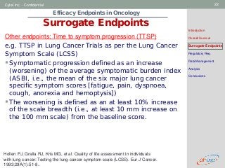 Geneva Branch
Cytel Inc. - Confidential 22
Efficacy Endpoints in Oncology
Surrogate Endpoints
Introduction
Overall Survival
Surrogate Endpoints
Regulatory Req.
Data Management
Analysis
Conclusions
Other endpoints: Time to symptom progression (TTSP)
e.g. TTSP in Lung Cancer Trials as per the Lung Cancer
Symptom Scale (LCSS)
Symptomatic progression defined as an increase
(worsening) of the average symptomatic burden index
(ASBI, i.e., the mean of the six major lung cancer
specific symptom scores [fatigue, pain, dyspnoea,
cough, anorexia and hemoptysis])
The worsening is defined as an at least 10% increase
of the scale breadth (i.e., at least 10 mm increase on
the 100 mm scale) from the baseline score.
Hollen PJ, Gralla RJ, Kris MG, et al. Quality of life assessment in individuals
with lung cancer: Testing the lung cancer symptom scale (LCSS). Eur J Cancer.
1993;29A(1):51-8..
 