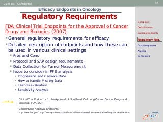 Geneva Branch
Cytel Inc. - Confidential 26
Efficacy Endpoints in Oncology
Regulatory Requirements
Introduction
Overall Survival
Surrogate Endpoints
Regulatory Req.
Data Management
Analysis
Conclusions
FDA Clinical Trial Endpoints for the Approval of Cancer
Drugs and Biologics (2007)
General regulatory requirements for efficacy
Detailed description of endpoints and how these can
be used in various clinical settings
 Pros and Cons
 Protocol and SAP design requirements
 Data Collection for Tumor Measurement
 Issue to consider in PFS analysis
 Progression and Censore Date
 How to handle Missing Data
 Lesions evaluation
 Sensitivity Analysis
++ Clinical Trial Endpoints for the Approval of Non-Small Cell Lung Cancer Cancer Drugs and
Biologics, FDA, 2011
Cancer Drug Approval Endpoints
http://www.fda.gov/Drugs/DevelopmentApprovalProcess/DevelopmentResources/CancerDrugs/ucm094586.htm
 