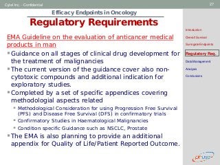 Geneva Branch
Cytel Inc. - Confidential 27
Efficacy Endpoints in Oncology
Regulatory Requirements
Introduction
Overall Survival
Surrogate Endpoints
Regulatory Req.
Data Management
Analysis
Conclusions
EMA Guideline on the evaluation of anticancer medical
products in man
Guidance on all stages of clinical drug development for
the treatment of malignancies
The current version of the guidance cover also non-
cytotoxic compounds and additional indication for
exploratory studies.
Completed by a set of specific appendices covering
methodologial aspects related
 Methodological Consideration for using Progression Free Survival
(PFS) and Disease Free Survival (DFS) in confirmatory trials
 Confirmatory Studies in Haematological Malignancies
 Condition specific Guidance such as NSCLC, Prostate
The EMA is also planning to provide an additional
appendix for Quality of Life/Patient Reported Outcome.
 