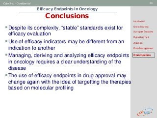 Geneva Branch
Cytel Inc. - Confidential 34
Efficacy Endpoints in Oncology
Conclusions
Introduction
Overall Survival
Surrogate Endpoints
Regulatory Req.
Analysis
Data Management
Conclusions
Despite its complexity, “stable” standards exist for
efficacy evaluation
Use of efficacy indicators may be different from an
indication to another
Managing, deriving and analyzing efficacy endpoints
in oncology requires a clear understanding of the
disease
The use of efficacy endpoints in drug approval may
change again with the idea of targetting the therapies
based on molecular profiling
 