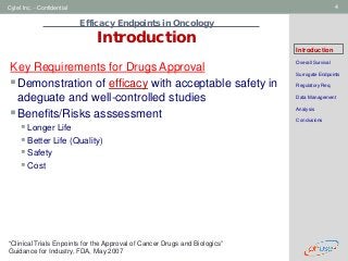Geneva Branch
Cytel Inc. - Confidential 4
Efficacy Endpoints in Oncology
Introduction
Introduction
Overall Survival
Surrogate Endpoints
Regulatory Req.
Data Management
Analysis
Conclusions
Key Requirements for Drugs Approval
Demonstration of efficacy with acceptable safety in
adeguate and well-controlled studies
Benefits/Risks asssessment
 Longer Life
 Better Life (Quality)
 Safety
 Cost
“Clinical Trials Enpoints for the Approval of Cancer Drugs and Biologics”
Guidance for Industry, FDA, May 2007
 