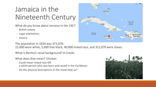 Jamaica in the
Nineteenth Century
What do you know about Jamaica in the 19C?
◦ British colony
◦ sugar plantations
◦ slavery
The population in 1834 was 371,070:
15,000 were white, 5,000 free black, 40,000 mixed race, and 311,070 were slaves.
What is Bertha’s racial background? A Creole.
What does that mean? Unclear.
◦ Could mean mixed race OR
a white person who was born and raised in the Caribbean.
◦ Do the physical descriptions in the novel help us?
 