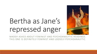 Bertha as Jane’s
repressed anger
MADDY ASKED ABOUT FEMINIST AND PSYCHOANALYTIC READINGS.
THIS ONE IS DEFINITELY FEMINIST AND LOOSELY PSYCHOANALYTIC.
 
