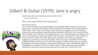 Gilbert & Gubar (1979): Jane is angry
Jane’s last name is an important clue to who she is
◦ Eyre = air, heir, ire.
Why is Jane angry? What is she angry about?
Remind ourselves:
“It is in vain to say human beings ought to be satisfied with tranquility: they must
have action; and they will make it if they cannot find it. Millions are condemned to a
stiller doom than mine, and millions are in silent revolt against their lot. Nobody
knows how many rebellions besides political rebellions ferment in the masses of life
which people earth. Women are supposed to be very calm generally: but women feel
just as men feel; they need exercise for their faculties, and a field for their efforts as
much as their brothers do; they suffer from too rigid a restraint, too absolute a
stagnation, precisely as men would suffer; and it is narrow—minded in their more
privileged fellow-creatures to say that they ought to confine themselves to making
puddings and knitting stockings, to playing on the piano and embroidering bags. It is
thoughtless to condemn them, or laugh at them, if they seek to do more or learn
more than custom has pronounced necessary for their sex.” (129-30; Ch 12)
 