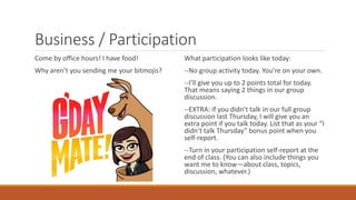 Business / Participation
Come by office hours! I have food!
Why aren’t you sending me your bitmojis?
What participation looks like today:
--No group activity today. You’re on your own.
--I’ll give you up to 2 points total for today.
That means saying 2 things in our group
discussion.
--EXTRA: if you didn’t talk in our full group
discussion last Thursday, I will give you an
extra point if you talk today. List that as your “I
didn’t talk Thursday” bonus point when you
self-report.
--Turn in your participation self-report at the
end of class. (You can also include things you
want me to know—about class, topics,
discussion, whatever.)
 