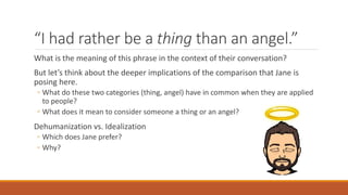 “I had rather be a thing than an angel.”
What is the meaning of this phrase in the context of their conversation?
But let’s think about the deeper implications of the comparison that Jane is
posing here.
◦ What do these two categories (thing, angel) have in common when they are applied
to people?
◦ What does it mean to consider someone a thing or an angel?
Dehumanization vs. Idealization
◦ Which does Jane prefer?
◦ Why?
 