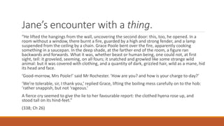 Jane’s encounter with a thing.
“He lifted the hangings from the wall, uncovering the second door: this, too, he opened. In a
room without a window, there burnt a fire, guarded by a high and strong fender, and a lamp
suspended from the ceiling by a chain. Grace Poole bent over the fire, apparently cooking
something in a saucepan. In the deep shade, at the farther end of the room, a figure ran
backwards and forwards. What it was, whether beast or human being, one could not, at first
sight, tell: it groveled, seeming, on all fours; it snatched and growled like some strange wild
animal: but it was covered with clothing, and a quantity of dark, grizzled hair, wild as a mane, hid
its head and face.
‘Good-morrow, Mrs Poole!’ said Mr Rochester. ‘How are you? and how is your charge to-day?’
‘We’re tolerable, sir, I thank you,’ replied Grace, lifting the boiling mess carefully on to the hob:
‘rather snappish, but not ‘rageous.’
A fierce cry seemed to give the lie to her favourable report: the clothed hyena rose up, and
stood tall on its hind-feet.”
(338; Ch 26)
 