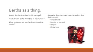 Bertha as a thing.
How is Bertha described in this passage?
In what ways is she described as not human?
What pronouns are used and why does that
matter?
How else does the novel treat her as less than
fully human?
◦ “impediment”
◦ Narrator vs narrated.
◦ Vampire
◦ Clinical case
 
