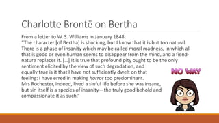 Charlotte Brontë on Bertha
From a letter to W. S. Williams in January 1848:
“The character [of Bertha] is shocking, but I know that it is but too natural.
There is a phase of insanity which may be called moral madness, in which all
that is good or even human seems to disappear from the mind, and a fiend-
nature replaces it. […] It is true that profound pity ought to be the only
sentiment elicited by the view of such degradation, and
equally true is it that I have not sufficiently dwelt on that
feeling: I have erred in making horror too predominant.
Mrs Rochester, indeed, lived a sinful life before she was insane,
but sin itself is a species of insanity—the truly good behold and
compassionate it as such.”
 