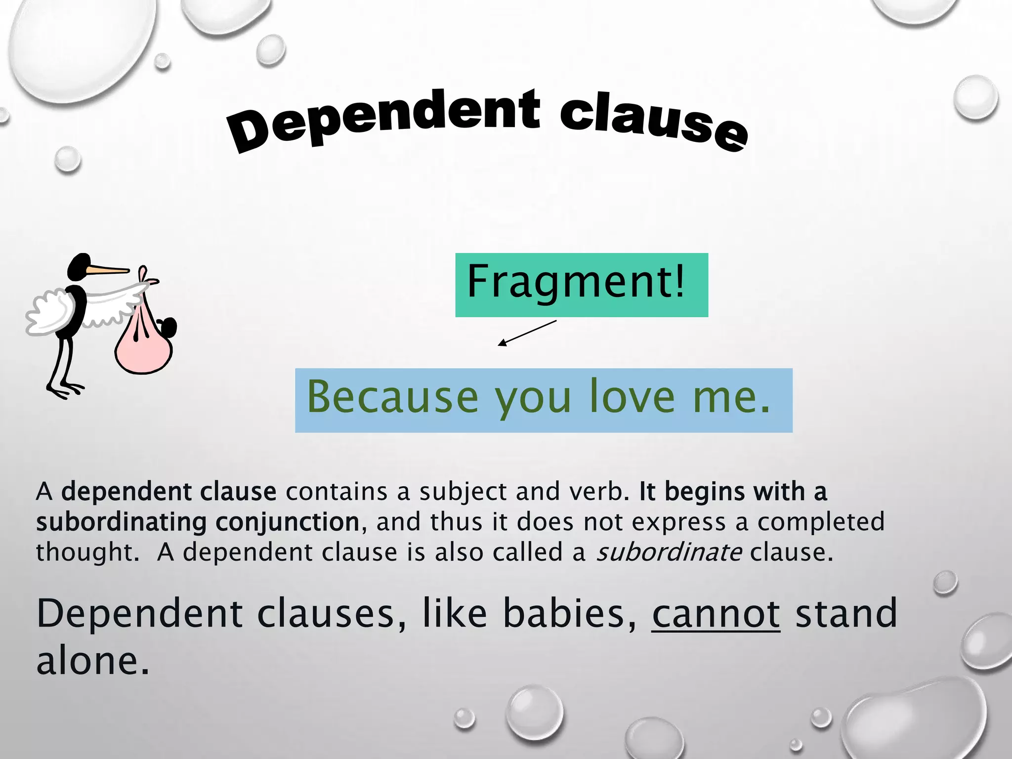 A dependent clause contains a subject and verb. It begins with a
subordinating conjunction, and thus it does not express a completed
thought. A dependent clause is also called a subordinate clause.
Dependent clauses, like babies, cannot stand
alone.
Because you love me.
Fragment!
 