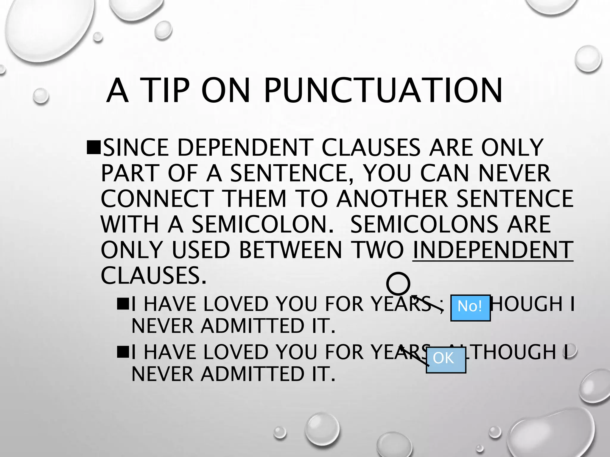 A TIP ON PUNCTUATION
SINCE DEPENDENT CLAUSES ARE ONLY
PART OF A SENTENCE, YOU CAN NEVER
CONNECT THEM TO ANOTHER SENTENCE
WITH A SEMICOLON. SEMICOLONS ARE
ONLY USED BETWEEN TWO INDEPENDENT
CLAUSES.
I HAVE LOVED YOU FOR YEARS ; ALTHOUGH I
NEVER ADMITTED IT.
I HAVE LOVED YOU FOR YEARS, ALTHOUGH I
NEVER ADMITTED IT.
OK
No!
 