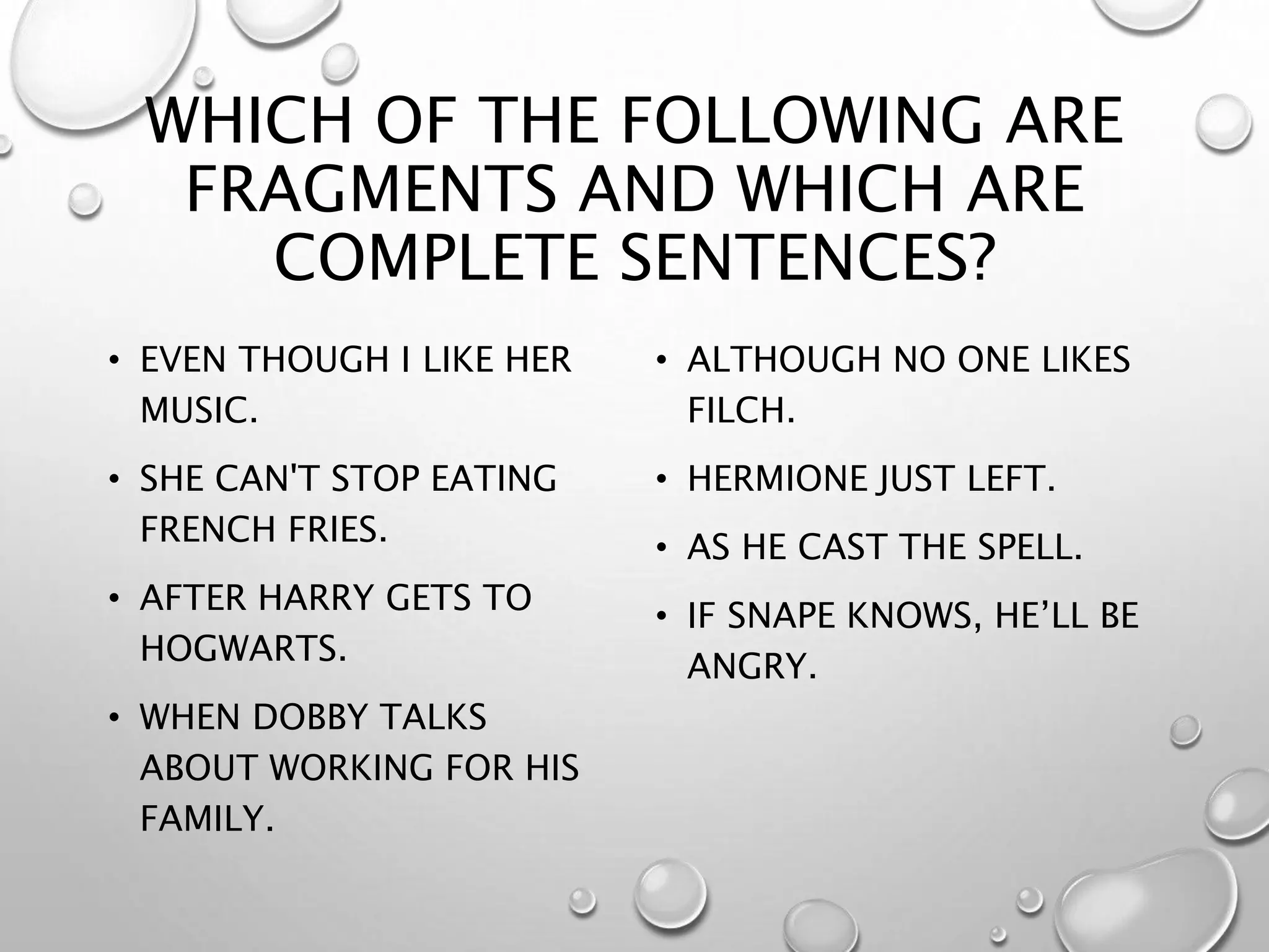 WHICH OF THE FOLLOWING ARE
FRAGMENTS AND WHICH ARE
COMPLETE SENTENCES?
• EVEN THOUGH I LIKE HER
MUSIC.
• SHE CAN'T STOP EATING
FRENCH FRIES.
• AFTER HARRY GETS TO
HOGWARTS.
• WHEN DOBBY TALKS
ABOUT WORKING FOR HIS
FAMILY.
• ALTHOUGH NO ONE LIKES
FILCH.
• HERMIONE JUST LEFT.
• AS HE CAST THE SPELL.
• IF SNAPE KNOWS, HE’LL BE
ANGRY.
 