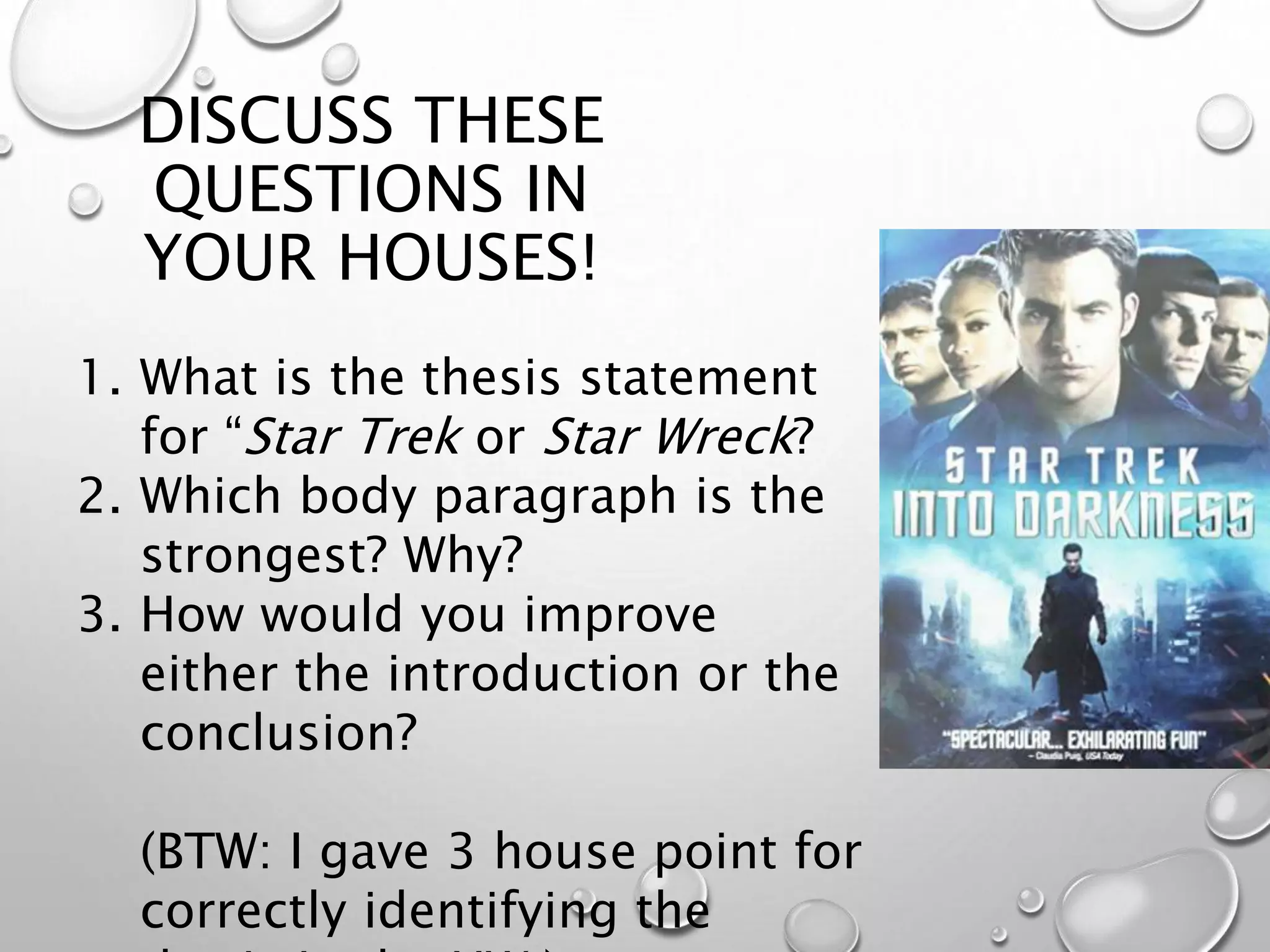 DISCUSS THESE
QUESTIONS IN
YOUR HOUSES!
1. What is the thesis statement
for “Star Trek or Star Wreck?
2. Which body paragraph is the
strongest? Why?
3. How would you improve
either the introduction or the
conclusion?
(BTW: I gave 3 house point for
correctly identifying the
 