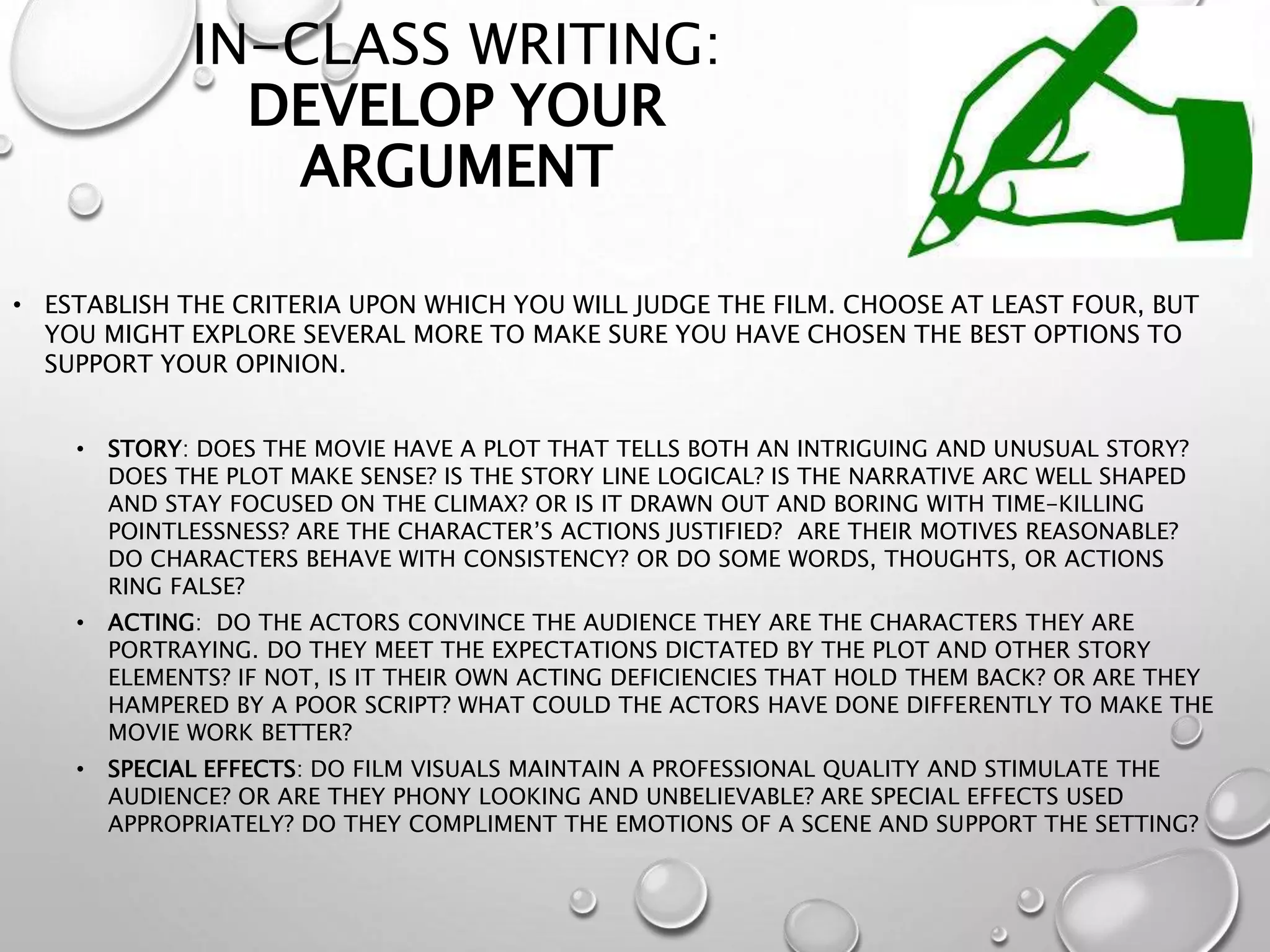 IN-CLASS WRITING:
DEVELOP YOUR
ARGUMENT
• ESTABLISH THE CRITERIA UPON WHICH YOU WILL JUDGE THE FILM. CHOOSE AT LEAST FOUR, BUT
YOU MIGHT EXPLORE SEVERAL MORE TO MAKE SURE YOU HAVE CHOSEN THE BEST OPTIONS TO
SUPPORT YOUR OPINION.
• STORY: DOES THE MOVIE HAVE A PLOT THAT TELLS BOTH AN INTRIGUING AND UNUSUAL STORY?
DOES THE PLOT MAKE SENSE? IS THE STORY LINE LOGICAL? IS THE NARRATIVE ARC WELL SHAPED
AND STAY FOCUSED ON THE CLIMAX? OR IS IT DRAWN OUT AND BORING WITH TIME-KILLING
POINTLESSNESS? ARE THE CHARACTER’S ACTIONS JUSTIFIED? ARE THEIR MOTIVES REASONABLE?
DO CHARACTERS BEHAVE WITH CONSISTENCY? OR DO SOME WORDS, THOUGHTS, OR ACTIONS
RING FALSE?
• ACTING: DO THE ACTORS CONVINCE THE AUDIENCE THEY ARE THE CHARACTERS THEY ARE
PORTRAYING. DO THEY MEET THE EXPECTATIONS DICTATED BY THE PLOT AND OTHER STORY
ELEMENTS? IF NOT, IS IT THEIR OWN ACTING DEFICIENCIES THAT HOLD THEM BACK? OR ARE THEY
HAMPERED BY A POOR SCRIPT? WHAT COULD THE ACTORS HAVE DONE DIFFERENTLY TO MAKE THE
MOVIE WORK BETTER?
• SPECIAL EFFECTS: DO FILM VISUALS MAINTAIN A PROFESSIONAL QUALITY AND STIMULATE THE
AUDIENCE? OR ARE THEY PHONY LOOKING AND UNBELIEVABLE? ARE SPECIAL EFFECTS USED
APPROPRIATELY? DO THEY COMPLIMENT THE EMOTIONS OF A SCENE AND SUPPORT THE SETTING?
 