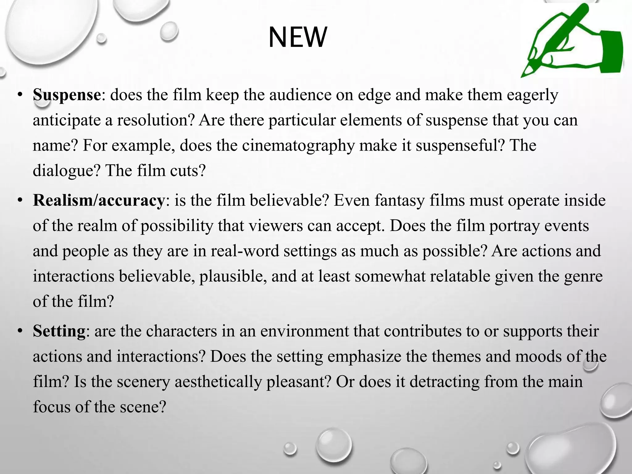 NEW
• Suspense: does the film keep the audience on edge and make them eagerly
anticipate a resolution? Are there particular elements of suspense that you can
name? For example, does the cinematography make it suspenseful? The
dialogue? The film cuts?
• Realism/accuracy: is the film believable? Even fantasy films must operate inside
of the realm of possibility that viewers can accept. Does the film portray events
and people as they are in real-word settings as much as possible? Are actions and
interactions believable, plausible, and at least somewhat relatable given the genre
of the film?
• Setting: are the characters in an environment that contributes to or supports their
actions and interactions? Does the setting emphasize the themes and moods of the
film? Is the scenery aesthetically pleasant? Or does it detracting from the main
focus of the scene?
 
