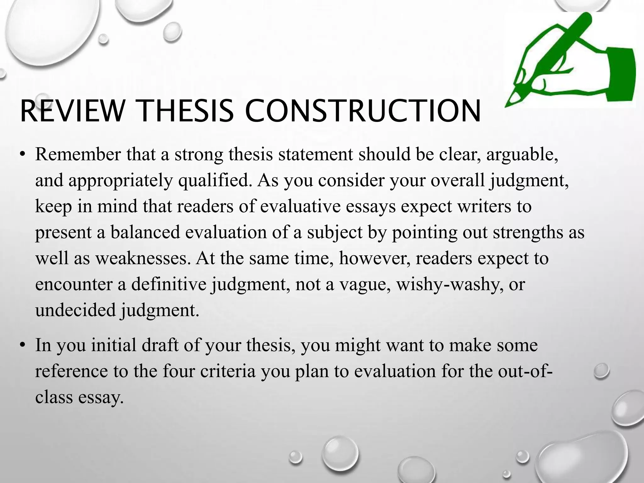 REVIEW THESIS CONSTRUCTION
• Remember that a strong thesis statement should be clear, arguable,
and appropriately qualified. As you consider your overall judgment,
keep in mind that readers of evaluative essays expect writers to
present a balanced evaluation of a subject by pointing out strengths as
well as weaknesses. At the same time, however, readers expect to
encounter a definitive judgment, not a vague, wishy-washy, or
undecided judgment.
• In you initial draft of your thesis, you might want to make some
reference to the four criteria you plan to evaluation for the out-of-
class essay.
 