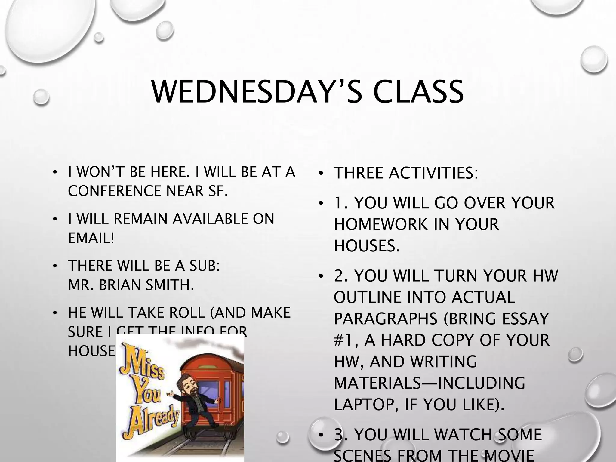 WEDNESDAY’S CLASS
• I WON’T BE HERE. I WILL BE AT A
CONFERENCE NEAR SF.
• I WILL REMAIN AVAILABLE ON
EMAIL!
• THERE WILL BE A SUB:
MR. BRIAN SMITH.
• HE WILL TAKE ROLL (AND MAKE
SURE I GET THE INFO FOR
HOUSE POINTS).
• THREE ACTIVITIES:
• 1. YOU WILL GO OVER YOUR
HOMEWORK IN YOUR
HOUSES.
• 2. YOU WILL TURN YOUR HW
OUTLINE INTO ACTUAL
PARAGRAPHS (BRING ESSAY
#1, A HARD COPY OF YOUR
HW, AND WRITING
MATERIALS—INCLUDING
LAPTOP, IF YOU LIKE).
• 3. YOU WILL WATCH SOME
SCENES FROM THE MOVIE
 