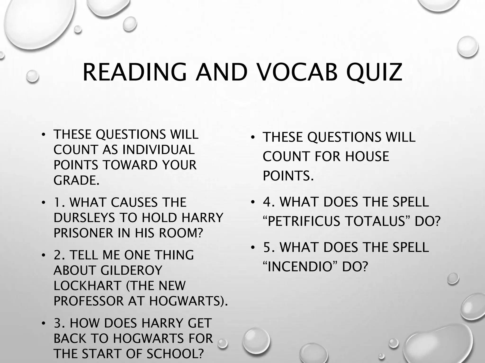 READING AND VOCAB QUIZ
• THESE QUESTIONS WILL
COUNT AS INDIVIDUAL
POINTS TOWARD YOUR
GRADE.
• 1. WHAT CAUSES THE
DURSLEYS TO HOLD HARRY
PRISONER IN HIS ROOM?
• 2. TELL ME ONE THING
ABOUT GILDEROY
LOCKHART (THE NEW
PROFESSOR AT HOGWARTS).
• 3. HOW DOES HARRY GET
BACK TO HOGWARTS FOR
THE START OF SCHOOL?
• THESE QUESTIONS WILL
COUNT FOR HOUSE
POINTS.
• 4. WHAT DOES THE SPELL
“PETRIFICUS TOTALUS” DO?
• 5. WHAT DOES THE SPELL
“INCENDIO” DO?
 