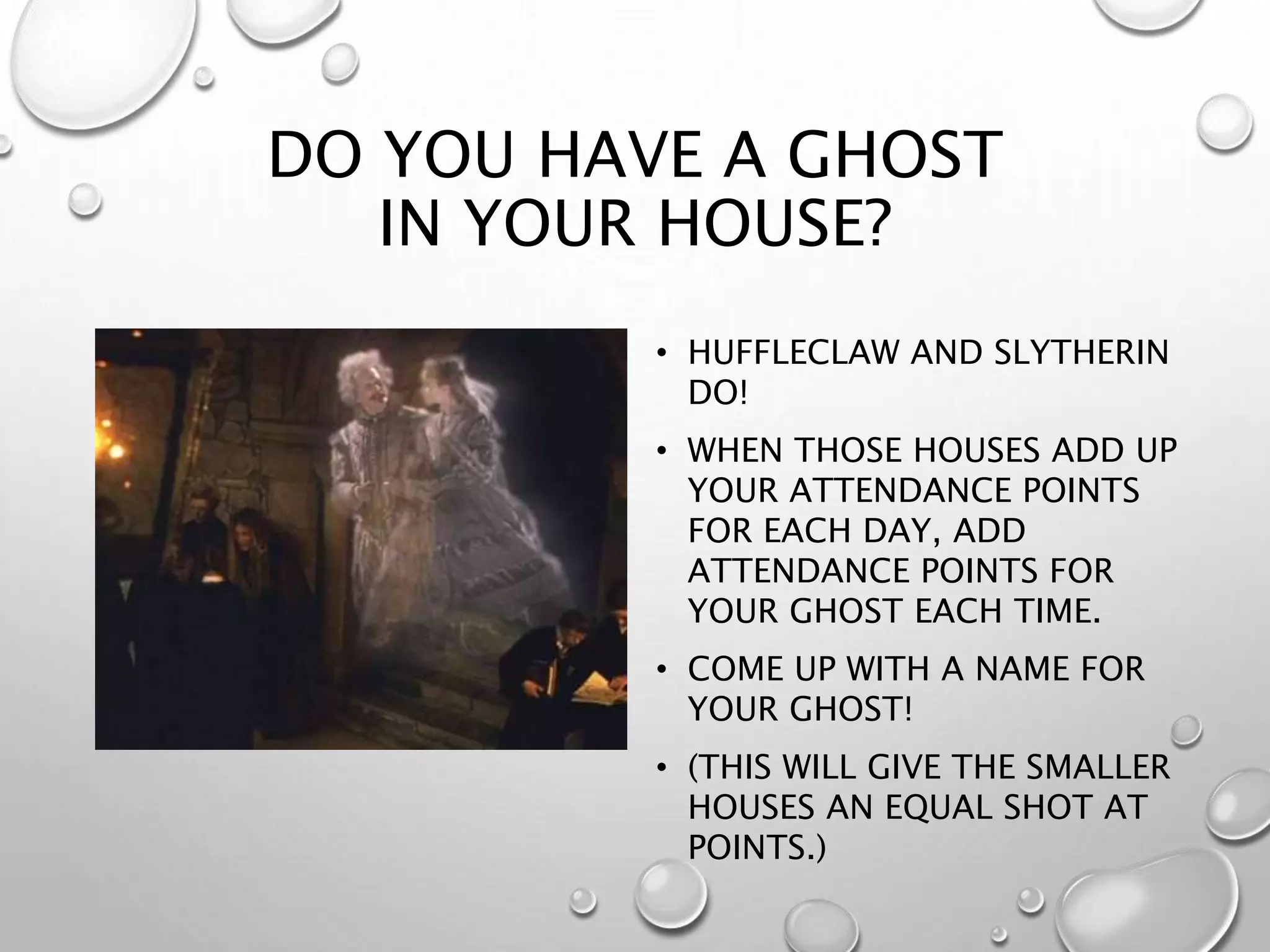 DO YOU HAVE A GHOST
IN YOUR HOUSE?
• HUFFLECLAW AND SLYTHERIN
DO!
• WHEN THOSE HOUSES ADD UP
YOUR ATTENDANCE POINTS
FOR EACH DAY, ADD
ATTENDANCE POINTS FOR
YOUR GHOST EACH TIME.
• COME UP WITH A NAME FOR
YOUR GHOST!
• (THIS WILL GIVE THE SMALLER
HOUSES AN EQUAL SHOT AT
POINTS.)
 