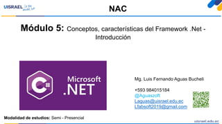 Módulo 5: Conceptos, características del Framework .Net -
Introducción
NAC
Mg. Luis Fernando Aguas Bucheli
+593 984015184
@Aguaszoft
Laguas@uisrael.edu.ec
Lfabsoft2019@gmail.com
Modalidad de estudios: Semi - Presencial
 