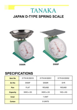 TANAKA
JAPAN D-TYPE SPRING SCALE
Item No 01TK-M-SS018 01TK-M-SS001 01TK-M-SS002
Art No D500F D500R D1R
Pan FLAT ROUND ROUND
Capacity 500G x 2G 500G x 2G 1KG x 5G
Inner 1 UNIT
Carton 8 UNITS
SPECIFICATIONS
D500FD500R
 