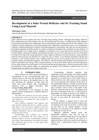 Manukaji John Int. Journal of Engineering Research and Applications www.ijera.com
ISSN : 2248-9622, Vol. 5, Issue 1( Part 5), January 2015, pp.22-30
www.ijera.com 22 |
P a g e
Development of a Solar Fresnel Reflector and Its Tracking Stand
Using Local Material
Manukaji John
Solar Energy Research Centre Federal Polytechnic, Bida Niger State Nigeria
ABSTRACT
Solar collectors are the engines that drive all solar energy heating systems. Although solar heating collectors
have settled upon a few basic designs, they are still manufactured in an array of configurations.Solar collectors
are generally classified by the temperatures that can be produced under normal amounts of solar radiation. The
collector’s end-use application can be determined by their temperature classification such as Low-temperature
collectors, Medium-temperature collectors and High-temperature concentrators that track the sun and produces
the highest temperatures.Reflectorsthat are axially symmetrical and shaped like a parabola, has the property of
bringing parallel rays of light (such as sunlight) to a pointfocus and so any object that is located at its focus
receives highly concentrated sunlight, and therefore becomes very hot. This is the basis for the use of this kind
of reflector for high solar energy generation. Energy supply for domestic activities had been a major problem
faced by both rural and city dwellers for a long time now in Africa. It was therefore desirable to design and
construct a solar Fresnel reflector and a tracking stand that can be used to generate heat from the sun for
cooking, baking and distillation purposes. The reflector and the tracking stand designed and constructed was
able to concentrate solar energy within a regional diameter of 10cm and could be used to raise the temperature
of any object placed at its focal region. It was discovered that the heat generated is directly proportional to both
the perfection of the collector design, its construction, the quality of the reflectors e.g plain mirror, the area
exposed to the sun and the solar intensity of the day.
I. INTRODUCTION
Solar collectors are either non-concentrating or
concentrating. In the non-concentrating type, the
collector area (i.e., the area that intercepts the solar
radiation) is the same as the absorber area (i.e., the
area absorbing the radiation). In these types the
whole solar panel absorbs light. Concentrating
collectors have a bigger interceptor than
absorber.Norton, Brian 2013
The classification of the collectors by their
effective end-use temperatures is a helpful method of
differentiation.
Flat plate solar collectors are the most common
for heating water and air in the home. The flat plate
solar collector is an insulated box with a plastic or
glass “lid” on top.
Solar collectors transform solar radiation into
heat and then transfer that heat to a medium (water,
solar fluid, or air). The term is applied to solar hot
water panels, but may also be used to denote more
complex installations such as solar parabolic, solar
trough and solar towers.
Concentrating solar collectors use mirrored
surfaces to concentrate the sun's energy on an
absorber called a receiver. Concentrating collectors
also achieve high temperatures, but unlike evacuated-
tube collectors, they can do so only when direct
sunlight is available.
Concentrating reflectors generate high
temperatures and cook quickly, but require frequent
adjustment. Reflectors that bring rays parallel to its
principal axis to point focus can be easily turned to
follow both the sun's daily motion and its seasonal
one. The cooking pot stays stationary at the focus. If
the paraboloidal reflector is axially symmetrical and
is made of material of uniform thickness, its centre of
mass coincides with its focus if the depth of the
reflector, measured along its axis of symmetry from
the vertex to the plane of the rim, is 1.8478 times its
focal length. The radius of the rim of the reflector is
2.7187 times the focal length. The angular radius of
the rim, as seen from the focal point, is 72.68
degrees.
If the reflector is aligned with its focal line
horizontal and east-west and is pointed so that its axis
of symmetry aims at the sun at noon, it will be tilted
up and down as the seasons progress. At the
equinoxes, no movement of the reflector is needed
during the day to track the sun.
Spherical reflectors operate much like
paraboloidal reflectors, such that the axis of
symmetry is pointed towards the sun so that light is
concentrated to a focus. However, the focus of a
spherical reflector will not be a point focus because it
suffers from a phenomenon known as spherical
aberration.
RESEARCH ARTICLE OPEN ACCESS
 