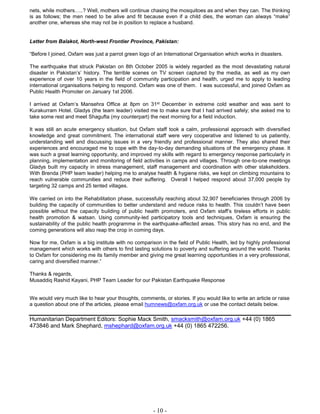 - 10 -
nets, while mothers…..? Well, mothers will continue chasing the mosquitoes as and when they can. The thinking
is as follows; the men need to be alive and fit because even if a child dies, the woman can always “make”
another one, whereas she may not be in position to replace a husband.
Letter from Balakot, North-west Frontier Province, Pakistan:
“Before I joined, Oxfam was just a parrot green logo of an International Organisation which works in disasters.
The earthquake that struck Pakistan on 8th October 2005 is widely regarded as the most devastating natural
disaster in Pakistan’s’ history. The terrible scenes on TV screen captured by the media, as well as my own
experience of over 10 years in the field of community participation and health, urged me to apply to leading
international organisations helping to respond. Oxfam was one of them. I was successful, and joined Oxfam as
Public Health Promoter on January 1st 2006.
I arrived at Oxfam’s Mansehra Office at 8pm on 31st December in extreme cold weather and was sent to
Kurakurram Hotel. Gladys (the team leader) visited me to make sure that I had arrived safely; she asked me to
take some rest and meet Shagufta (my counterpart) the next morning for a field induction.
It was still an acute emergency situation, but Oxfam staff took a calm, professional approach with diversified
knowledge and great commitment. The international staff were very cooperative and listened to us patiently,
understanding well and discussing issues in a very friendly and professional manner. They also shared their
experiences and encouraged me to cope with the day-to-day demanding situations of the emergency phase. It
was such a great learning opportunity, and improved my skills with regard to emergency response particularly in
planning, implementation and monitoring of field activities in camps and villages. Through one-to-one meetings
Gladys built my capacity in stress management, staff management and coordination with other stakeholders.
With Brenda (PHP team leader) helping me to analyse health & hygiene risks, we kept on climbing mountains to
reach vulnerable communities and reduce their suffering. Overall I helped respond about 37,000 people by
targeting 32 camps and 25 tented villages.
We carried on into the Rehabilitation phase, successfully reaching about 32,907 beneficiaries through 2006 by
building the capacity of communities to better understand and reduce risks to health. This couldn’t have been
possible without the capacity building of public health promoters, and Oxfam staff’s tireless efforts in public
health promotion & watsan. Using community-led participatory tools and techniques, Oxfam is ensuring the
sustainability of the public health programme in the earthquake-affected areas. This story has no end, and the
coming generations will also reap the crop in coming days.
Now for me, Oxfam is a big institute with no comparison in the field of Public Health, led by highly professional
management which works with others to find lasting solutions to poverty and suffering around the world. Thanks
to Oxfam for considering me its family member and giving me great learning opportunities in a very professional,
caring and diversified manner.”
Thanks & regards,
Musaddiq Rashid Kayani, PHP Team Leader for our Pakistan Earthquake Response
We would very much like to hear your thoughts, comments, or stories. If you would like to write an article or raise
a question about one of the articles, please email humnews@oxfam.org.uk or use the contact details below.
Humanitarian Department Editors: Sophie Mack Smith, smacksmith@oxfam.org.uk +44 (0) 1865
473846 and Mark Shephard, mshephard@oxfam.org.uk +44 (0) 1865 472256.
 