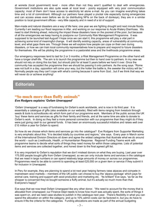 - 3 -
at woreda (local government) level - more often than not they aren’t qualified to deal with emergencies.
Government institutions are also quite weak at local level - poorly equipped with very poor communication
capacity; most of them don’t have access to electricity let alone e-mail. As you can imagine everything takes
time and a lot of commitment. Although our partners have played a pivotal role especially during emergencies
and can access areas even before we do (ie distributing NFIs on the back of donkeys), they are in a similar
position to local government offices - very little capacity and in need of a lot of support.
Man-made and natural disasters are a way of life here; one year we are fighting drought and next minute floods.
Currently I am leading our flood response in Afar, and working on our response to Acute Watery Diarrhoea. We
need to start thinking ahead, reducing the impact these disasters have on the poorest of the poor, but because
of all the emergencies we keep having to postpone our Community Risk Management Programme. It was
supposed to be launched last August! I hope once we can start it, this programme will play a vital part in
achieving some kind of meaningful change. It will identify existing capacity, areas of vulnerability at community
level, and what gaps there are. Through these we will explore how people can cope on their own during
disasters, or how we can train local community representatives how to prepare and respond to future disasters
for themselves. We will be piloting the programme in a pastoralist area and the livelihoods programme areas.
Our emergency responses tend to last for 2 or 3 months; a Risk Management Programme on the other hand will
have a longer shelf-life. The aim is to launch the programme but then to hand over to partners. In my view we
should not rely on doing this too fast, but should pilot for at least 5 years before we hand it over. Once the
community has accepted the programme then we should be passing it onto partners. As the song says: “Rome
was not built in a day, opposition will come your way, but the hotter the battle is, the sweeter the victory will be.”
Normally people say they can’t cope with what’s coming because it came from God…but if we think that way we
will never do or achieve anything!
“So much more than fluffy animals”
Eve Rodgers explains ‘Oxfam Unwrapped’
‘Oxfam Unwrapped’ is a way of fundraising for Oxfam’s work worldwide, and is now in its third year. It is
essentially a catalogue of gifts (also available on our website), filled with items ranging from livestock through
seeds & tools to schoolbooks etc which form part of our programme work. Members of the public across the UK
‘buy’ these items and services as gifts for their family and friends, and at the same time are able to donate to
Oxfam’s work. In doing so they feel a more personal connection with our programme than they might do if they
were just giving cash to our general funds. It has been an enormously successful initiative and raises well over
£10 million a year for Oxfam to spend.
So how do we choose which items and services go into the catalogue? Eve Rodgers from Supporter Marketing
is very emphatic about this; “It is decided totally by countries and regions,” she says. Every year in March some
of the International Division Directors sit down and agree the widest categories that illustrate what we do around
the world – such as Livelihoods, Health, or Humanitarian Response. Regional Funding Teams work with
programme teams to decide what sorts of things they need money for within those categories. Lists of potential
items and services are collected together, and honed down to the final agreed gift list.
It is very important to Oxfam’s reputation that we don’t mislead donors on what they are buying. Last year over
175,000 people bought gifts from Oxfam Unwrapped, so we can only include items and services in the catalogue
that we need in large numbers or can spend relatively large amounts of money on across our programmes.
Programmes need to be able to commit to spending at least £25,000 on a given item or service if they submit it
for inclusion in Unwrapped.
In Peru for example, they are planning to spend a lot next year helping farmers raise alpacas and compete in
mainstream wool markets – members of the UK public can choose to buy the ‘alpaca package’ which pays for
animal care, training and support with wool production and marketing etc. “Its brilliant” Eve says, “as far as the
shopper is concerned they’ve bought someone a fluffy animal, but it’s actually so much more than that.
Everyone’s happy!”
Eve says that we now treat Oxfam Unwrapped like any other donor. “We need to account for the money that is
allocated from Unwrapped; our Finance Dept needs to know how much was actually spent, the sorts of things it
was spent on, and we need case studies to publish in the catalogue next year. There’s flexibility in what you can
spend the allocation on within the category, and up to 10% admin costs can be factored in, but you do have to
ensure it fits the criteria for the categories. Funding allocations are made as part of the annual budgeting
Editorials
 