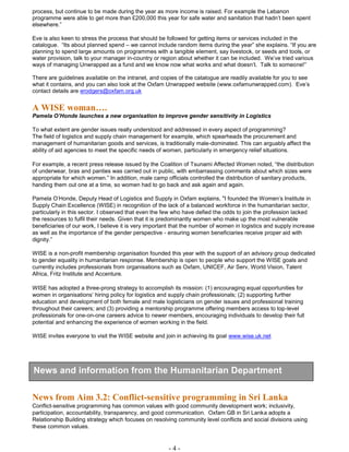 - 4 -
process, but continue to be made during the year as more income is raised. For example the Lebanon
programme were able to get more than £200,000 this year for safe water and sanitation that hadn’t been spent
elsewhere.”
Eve is also keen to stress the process that should be followed for getting items or services included in the
catalogue. “Its about planned spend – we cannot include random items during the year” she explains. “If you are
planning to spend large amounts on programmes with a tangible element, say livestock, or seeds and tools, or
water provision, talk to your manager in-country or region about whether it can be included. We’ve tried various
ways of managing Unwrapped as a fund and we know now what works and what doesn’t. Talk to someone!”
There are guidelines available on the intranet, and copies of the catalogue are readily available for you to see
what it contains, and you can also look at the Oxfam Unwrapped website (www.oxfamunwrapped.com). Eve’s
contact details are erodgers@oxfam.org.uk
A WISE woman….
Pamela O’Honde launches a new organisation to improve gender sensitivity in Logistics
To what extent are gender issues really understood and addressed in every aspect of programming?
The field of logistics and supply chain management for example, which spearheads the procurement and
management of humanitarian goods and services, is traditionally male-dominated. This can arguably affect the
ability of aid agencies to meet the specific needs of women, particularly in emergency relief situations.
For example, a recent press release issued by the Coalition of Tsunami Affected Women noted, “the distribution
of underwear, bras and panties was carried out in public, with embarrassing comments about which sizes were
appropriate for which women.” In addition, male camp officials controlled the distribution of sanitary products,
handing them out one at a time, so women had to go back and ask again and again.
Pamela O’Honde, Deputy Head of Logistics and Supply in Oxfam explains, "I founded the Women’s Institute in
Supply Chain Excellence (WISE) in recognition of the lack of a balanced workforce in the humanitarian sector,
particularly in this sector. I observed that even the few who have defied the odds to join the profession lacked
the resources to fulfil their needs. Given that it is predominantly women who make up the most vulnerable
beneficiaries of our work, I believe it is very important that the number of women in logistics and supply increase
as well as the importance of the gender perspective - ensuring women beneficiaries receive proper aid with
dignity.”
WISE is a non-profit membership organisation founded this year with the support of an advisory group dedicated
to gender equality in humanitarian response. Membership is open to people who support the WISE goals and
currently includes professionals from organisations such as Oxfam, UNICEF, Air Serv, World Vision, Talent
Africa, Fritz Institute and Accenture.
WISE has adopted a three-prong strategy to accomplish its mission: (1) encouraging equal opportunities for
women in organisations’ hiring policy for logistics and supply chain professionals; (2) supporting further
education and development of both female and male logisticians on gender issues and professional training
throughout their careers; and (3) providing a mentorship programme offering members access to top-level
professionals for one-on-one careers advice to newer members, encouraging individuals to develop their full
potential and enhancing the experience of women working in the field.
WISE invites everyone to visit the WISE website and join in achieving its goal www.wise.uk.net
News from Aim 3.2: Conflict-sensitive programming in Sri Lanka
Conflict-sensitive programming has common values with good community development work; inclusivity,
participation, accountability, transparency, and good communication. Oxfam GB in Sri Lanka adopts a
Relationship Building strategy which focuses on resolving community level conflicts and social divisions using
these common values.
News and information from the Humanitarian Department
 