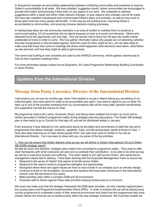 - 5 -
In Ampara for example we are building relationships between conflicting communities and ourselves to improve
Oxfam’s accountability to all sides. We have adopted “suggestion boxes” where communities are encouraged to
provide information (anonymously if they wish) on any aspect of our work. We undertake to address
suggestions within a week and either make relevant changes, or give reasons why changes cannot be made.
We have also installed noticeboards that communicate Oxfam’s plans and activities, as well as how much is
being spent and how many people will benefit. In this way we are building trust, improving Oxfam’s
accountability to communities, and ensuring inclusive decision-making processes.
In Hambantota when we met community members in an area of conflict to mobilize them to construct a
communal building, 2/3 of households did not attend because of work and social commitments. Others who
attended found the opportunity cost very high. One old woman had to leave her 93-year-old invalid mother
unattended at home in order to come. We now gather information about why people are not attending (whether
they feel marginalized or discriminated against, what the costs for them might be etc), and we take steps to
make sure that those who come to meetings tell others what happened, what decisions were taken, what follow-
up was planned, and how they might be able to get involved.
The communal building is now complete and used by the WHOLE community, which agreed unanimously to
hold all their important meetings there.
For more information please contact Aruna Dayaratna, Sri Lanka Programme Relationship Building Coordinator,
or Gavin Preüss.
Message from Penny Lawrence, Director of the International Division
I last wrote to you all over six months ago, when I first started in my job in March telling you something of my
initial thoughts, and naive plans! In order to be accountable and open I now want to report to you on what I've
been up to and of the priorities emerging from my conversations with all the many staff, partners beneficiaries
and supporters I've had the chance to meet.
My programme visits to Sri Lanka, Honduras, Brazil, and Kenya have enabled me to learn so much and to
remain grounded in Oxfam's programme reality during strategic planning discussions. The Oxfam GB strategic
plan is now ready to go to Council for final sign off, and will be distributed widely in January.
From everyone I have listened to I am particularly struck by the talent and commitment of staff that has led to
programmes that deliver strength, solidarity, capability, hope, and life-saving basic needs at times of crisis. I
have also been listening out to hear where people think I can add most value to Oxfam in my role as
International Director. I am now keen to share with you my sense of the top priorities:
1. How can we ensure that Oxfam delivers what we say we will deliver in Oxfam International (OI) and Oxfam
GB (OGB) strategic plans?
As well as vision and direction, strategic plans need to be connected to programme reality. They need to offer
clear frameworks with which everyone can plan and co-ordinate their contribution - to be able to do what we say
we will do to overcome poverty and suffering. This chain needs to link right across Oxfam, with performance
management clearly tied to delivery. I have been working with the Corporate Management Team to ensure we:
 Respond to the sense of 'stretch' that seems to be felt across Oxfam
 Respond to the need to build on programme strengths and opportunities
 Recognise where there are urgent issues we have to now include in our analysis such as climate change
 Continue to build on the foundation, structures and systems that have been introduced in the international
division over the last three to four years
 Make priorities clear within a complex OGB and OI environment
 Empower staff to deliver against these clear priorities keeping bureaucracy to a minimum.
We must now make sure that the strategic framework the OGB steer provides, not only matches regional plans,
but country plans and Programme Implementation Plans (PIPs). In order to achieve this we will be asking every
country programme to undertake a scan of their external environment and check that the programmes they have
chosen deliver the most we can to tackle poverty within the new strategic framework. We must then enable the
Updates from the International Division
 