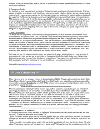 - 6 -
analysis at national levels to feed back up the line, to regional and corporate levels to inform and align our future
thinking and planning.
2. Programme Quality
I'm delighted to have the experience and skills of Audrey Bronstein as a Deputy International Director. She has
started to lead the co-ordination of all the different programme quality initiatives that are going on at country and
regional level – mapping good practice and developing principles and guidelines for partner relations. Audrey will
be supporting the Monitoring, Evaluation, and Learning (MEL) team in successfully bringing in the exciting new
MEL systems over the next 18 months. Many argue that the real indicator of programme quality is how good we
are at being accountable to our partners and beneficiaries. There have been some innovative pilots in this area
in the Humanitarian Department. We need to build on these in the partnership and MEL work to enable us to
improve and recognise this important process more consistently across all our programmes. We will of course
need to continue to focus on getting the 'basics right' as the bedrock underlying our quality programmes. This
brings me to my third priority…
3. Staff Development
To deliver the one-programme vision and high-quality programmes, we must increase our investment in our
committed staff and 'grow our own'. This can also be a very effective way of increasing diversity within Oxfam. I
have met talented humanitarian programme managers recognising the need to engage in the long-term
vulnerabilities, but lacking the confidence to so. I have met extraordinary community development practitioners
lacking the confidence to engage in policy issues. I've met many staff challenged by organisational expectations
on people management and project management (particularly where there is external donor involvement). We
need to invest in staff development in the newer areas of development like MEL, of course, but we also need to
prioritise Oxfam House support for staff development in project management, people management, policy and
advocacy skills, as well as MEL, partnership and country analysis where needed.
I do hope you find this note encouraging, clear, and supportive. It is sent with this intent as I know so many of
you work so very hard and are just so committed to the cause and to Oxfam itself - to the point that work/life
balance is a real issue for many! Your feedback is very welcome. Your support and continued commitment is
both appreciated and highly motivating for me and for all those I come into contact with.
Contact Penny at plawrence@oxfam.org.uk
Many thanks to all of you who sent in jokes for this last edition of 2006! They are all reprinted here: Cathy Gibb,
Olwyn Mason, Martin Knops and Charlotte Preedy (from Staff Health) have judged them and have declared the
winner to be Lawrence Musa Lewis, new HSP EFSL, who as well as being our most prolific joke-teller, won the
prize of a fruit cake for this joke:
*******************************************************************************
Mandela was enjoying a hearty breakfast - bacon, eggs, coffee, croissants, toast, butter, jam, etc. when Bush
(chewing gum) sits next to him and starts a conversation: Bush: "You South Africans eat the whole bread?"
Mandela: "Of course." Bush: (blowing bubbles with his gum) "We don"t. In the States, we only eat what's inside.
The crusts we collect in a container, recycle, re-bake them into croissants and sell them to South Africa."
Mandela: "Oh Really?" Bush: "D'ya eat jam with the bread?" Mandela: "Of course." Bush: (chuckling and
crackling his gum) "We don't, in the States we eat fresh fruit for breakfast, put all the peels, seeds and leftovers
into containers, recycle them into jam and sell it to South Africa." Mandela: "Do you have sex in America?" Bush:
"Of course we do." Mandela: "And what do you do with the condoms then?" Bush: "Throw them away of course."
Mandela: "We don't. We pack them into containers, recycle them, melt them down into chewing gum and sell
them to America! "
********************************************************************************
Jonathon Brass, EFSL Camexca:
A Consultant turns up on a farm and says to the farmer "if I can guess how many sheep you have will you give
me one?" The farmer being a fair sport replies "OK".
So the Consulant gets his laptop out and his digital satellite feed and begins punching in numbers; his computer
whizzes and whirls until finally he states "you have 502 sheep". "Well blow me" says the farmer "you’re right on
there".
So the consultant picks up the sheep puts it in his van and is about to set off, when the farmers shouts "Oi, what
about if I can guess your job - will you give me my sheep back?" Being a fair man the consultant agrees. So the
*** Joke Competition ***
 