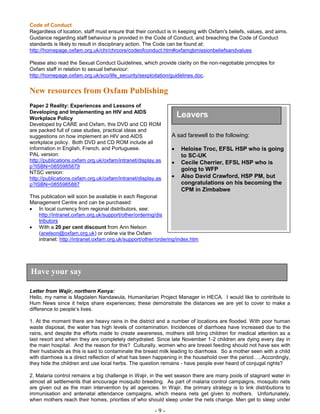 - 9 -
Code of Conduct
Regardless of location, staff must ensure that their conduct is in keeping with Oxfam's beliefs, values, and aims.
Guidance regarding staff behaviour is provided in the Code of Conduct, and breaching the Code of Conduct
standards is likely to result in disciplinary action. The Code can be found at:
http://homepage.oxfam.org.uk/chr/chrcore/codeofconduct.htm#oxfamgbmissionbeliefsandvalues
Please also read the Sexual Conduct Guidelines, which provide clarity on the non-negotiable principles for
Oxfam staff in relation to sexual behaviour:
http://homepage.oxfam.org.uk/sco/life_security/sexploitation/guidelines.doc.
New resources from Oxfam Publishing
Paper 2 Reality: Experiences and Lessons of
Developing and Implementing an HIV and AIDS
Workplace Policy
Developed by CARE and Oxfam, this DVD and CD ROM
are packed full of case studies, practical ideas and
suggestions on how implement an HIV and AIDS
workplace policy. Both DVD and CD ROM include all
information in English, French, and Portuguese.
PAL version:
http://publications.oxfam.org.uk/oxfam/intranet/display.as
p?ISBN=0855985879
NTSC version:
http://publications.oxfam.org.uk/oxfam/intranet/display.as
p?ISBN=0855985887
This publication will soon be available in each Regional
Management Centre and can be purchased:
 In local currency from regional distributors, see:
http://intranet.oxfam.org.uk/support/other/ordering/dis
tributors
 With a 20 per cent discount from Ann Nelson
(anelson@oxfam.org.uk) or online via the Oxfam
intranet: http://intranet.oxfam.org.uk/support/other/ordering/index.htm
Letter from Wajir, northern Kenya:
Hello, my name is Magdalen Nandawula, Humanitarian Project Manager in HECA. I would like to contribute to
Hum News since it helps share experiences; these demonstrate the distances we are yet to cover to make a
difference to people’s lives.
1. At the moment there are heavy rains in the district and a number of locations are flooded. With poor human
waste disposal, the water has high levels of contamination. Incidences of diarrhoea have increased due to the
rains, and despite the efforts made to create awareness, mothers still bring children for medical attention as a
last resort and when they are completely dehydrated. Since late November 1-2 children are dying every day in
the main hospital. And the reason for this? Culturally, women who are breast feeding should not have sex with
their husbands as this is said to contaminate the breast milk leading to diarrhoea. So a mother seen with a child
with diarrhoea is a direct reflection of what has been happening in the household over the period…..Accordingly,
they hide the children and use local herbs. The question remains - have people ever heard of conjugal rights?
2. Malaria control remains a big challenge in Wajir, in the wet season there are many pools of stagnant water in
almost all settlements that encourage mosquito breeding. As part of malaria control campaigns, mosquito nets
are given out as the main intervention by all agencies. In Wajir, the primary strategy is to link distributions to
immunisation and antenatal attendance campaigns, which means nets get given to mothers. Unfortunately,
when mothers reach their homes, priorities of who should sleep under the nets change. Men get to sleep under
Have your say
Leavers
A sad farewell to the following:
 Heloise Troc, EFSL HSP who is going
to SC-UK
 Cecile Cherrier, EFSL HSP who is
going to WFP
 Also David Crawford, HSP PM, but
congratulations on his becoming the
CPM in Zimbabwe
 