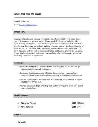 NAME: JAVED MUKHTAR SAYYED
Mobile:9552522343
Email: jawed.ms22@gmail.com
CAREER GOAL
Experienced professional seeking opportunities in software industry with more than 3
years of experience in software testing. Having worked with various industries like,
retail, banking and logistics, I have developed great team co-ordination skills and ability
to understand businesses and software industry processes quickly. Good understanding of
tools like HP QC, Microsoft Visio, automation tools like Quick Test Professional(QTP),
RFT, Selenium and their use in processes of testing and business process flow designing.
I am a Mindscript certified professional who can bring value to the people, process and
technology aspects of an organization.
o Involved in BPM process implementation and worked on the business design
documentation, review & test design
o Developed deep understanding of design documentation – process flow
diagrams (on Visio) and their implications during test designing and execution
o Worked extensively on testing projects and have good understanding of various
QC tools like HP QC, ALM.
o Worked on various stages of testing from System testing, End to end testing and
regression testing
 Accenture Pvt Ltd 2014 - till now
 Acme Software 2013 - 2014
Project 1:-
Summary:
Work Experience:
Projects:
 