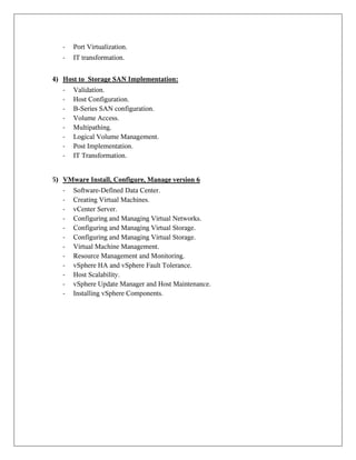 - Port Virtualization.
- IT transformation.
4) Host to Storage SAN Implementation:
- Validation.
- Host Configuration.
- B-Series SAN configuration.
- Volume Access.
- Multipathing.
- Logical Volume Management.
- Post Implementation.
- IT Transformation.
5) VMware Install, Configure, Manage version 6
- Software-Defined Data Center.
- Creating Virtual Machines.
- vCenter Server.
- Configuring and Managing Virtual Networks.
- Configuring and Managing Virtual Storage.
- Configuring and Managing Virtual Storage.
- Virtual Machine Management.
- Resource Management and Monitoring.
- vSphere HA and vSphere Fault Tolerance.
- Host Scalability.
- vSphere Update Manager and Host Maintenance.
- Installing vSphere Components.
 