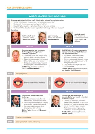 YOUR CONFERENCE AGENDA
Matthew Hall, Chief
Commercial Officer,
London City Airport
Joni Sundelin,
Senior Vice President,
Helsinki Airport
Justin Erbacci,
Vice President of
Customer Experience
& Technology, Star
Alliance
AVIATION LEADERS PANEL DISCUSSION
TRACK A
TRACK A
TRACK B
TRACK B
13:40
Envisaging an airport without staff: Debating the future of airport automation
•	 To what extent should you automate – will technology replace staff?
•	 What should the key passenger touch points look like?
•	 Negotiating the regulatory implications of removing human controls
•	 What next? What does the industry require from technology in the next 10 years?
Panellists:
14:40 Networking break
16:30 Champagne roundtables
17:00 Closing remarks & evening networking
14:1016:00
Connecting digital and emotional:
Technology delivering a ‘wow’
customer experience
•	 Connecting the air with the ground: A
vision for a fully integrated journey
•	 Taking service delivery to the next level:
Differentiation and personalisation
•	 Taking your people on a journey and
supporting the culture transformation
Carl Gissing, Director of Customer
Service, Thomson Airways
Overcoming legacy integration
challenges
•	 Connected Airport vision: Towards
informed and empowered travellers
•	 Embracing new technology in a legacy
environment: The mid-tier challenge
•	 Starting a mobile revolution and
bringing your staff with you
Olivier Plaitin, Director of IT, Brussels
Airlines
CASE STUDY – Transforming situation
management with world’s first airport
GIS and mobile solution
•	 Big picture: Transforming safety,
security and operations at LAX
•	 Combining geospatial data and mobile
devices to improve collaboration and
emergency response
•	 Leap of faith: Securing buy-in from
CFO to front line
Dominic Nessi, Chief Information Officer,
Los Angeles World Airports
Towards the next generation of
airports: Digital and mobile innovation
at Helsinki Airport
•	 Catering for the always connected
traveller: From free wi-fi to “digital rooms”
•	 A global first: Tracking passenger flows
with wi-fi positioning and analytics
•	 Technology overcoming security
bottlenecks and boosting capacity
Joni Sundelin, Senior Vice President,
Helsinki Airport
15:00
15:30
One-to-one business meetings One-to-one business meetings
 