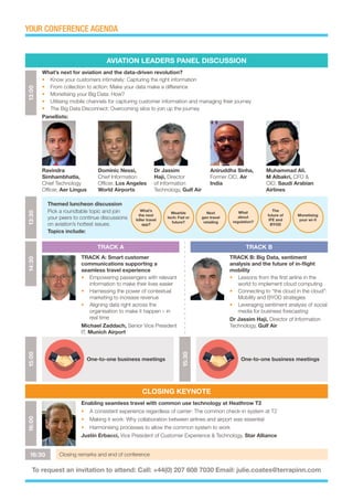 YOUR CONFERENCE AGENDA15:00
One-to-one business meetings
15:30
One-to-one business meetings
13:30
What’s
the next
killer travel
app?
What
about
regulation?
Wearble
tech: Fad or
future?
The
future of
IFE and
BYOD
Next
gen travel
retailing
Monetising
your wi-fi
Themed luncheon discussion
Pick a roundtable topic and join
your peers to continue discussions
on aviation’s hottest issues.
Topics include:
14:30
TRACK A: Smart customer
communications supporting a
seamless travel experience
•	 Empowering passengers with relevant
information to make their lives easier
•	 Harnessing the power of contextual
marketing to increase revenue
•	 Aligning data right across the
organisation to make it happen – in
real time
Michael Zaddach, Senior Vice President
IT, Munich Airport
TRACK B: Big Data, sentiment
analysis and the future of in-flight
mobility
•	 Lessons from the first airline in the
world to implement cloud computing
•	 Connecting to “the cloud in the cloud”:
Mobility and BYOD strategies
•	 Leveraging sentiment analysis of social
media for business forecasting
Dr Jassim Haji, Director of Information
Technology, Gulf Air
16:00
Enabling seamless travel with common use technology at Heathrow T2
•	 A consistent experience regardless of carrier: The common check-in system at T2
•	 Making it work: Why collaboration between airlines and airport was essential
•	 Harmonising processes to allow the common system to work
Justin Erbacci, Vice President of Customer Experience & Technology, Star Alliance
16:30 Closing remarks and end of conference
To request an invitation to attend: Call: +44(0) 207 608 7030 Email: julie.coates@terrapinn.com
Ravindra
Simhambhatla,
Chief Technology
Officer, Aer Lingus
Dominic Nessi,
Chief Information
Officer, Los Angeles
World Airports
Dr Jassim
Haji, Director
of Information
Technology, Gulf Air
Aniruddha Sinha,
Former CIO, Air
India
Muhammad Ali.
M Albakri, CFO &
CIO, Saudi Arabian
Airlines
13:00
What’s next for aviation and the data-driven revolution?
•	 Know your customers intimately: Capturing the right information
•	 From collection to action: Make your data make a difference
•	 Monetising your Big Data: How?
•	 Utilising mobile channels for capturing customer information and managing their journey
•	 The Big Data Disconnect: Overcoming silos to join up the journey
Panellists:
AVIATION LEADERS PANEL DISCUSSION
CLOSING KEYNOTE
TRACK A TRACK B
 