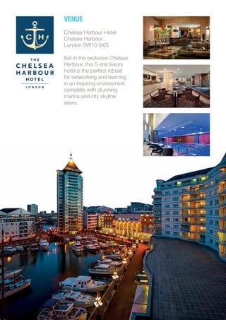 VENUE
Chelsea Harbour Hotel
Chelsea Harbour
London SW10 0XG
Set in the exclusive Chelsea
Harbour, this 5-star luxury
hotel is the perfect retreat
for networking and learning
in an inspiring environment,
complete with stunning
marina and city skyline
views.
 