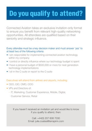 Do you qualify to attend?
Executives will attend from airlines and airports, including:
•	CEO, CIO, CMO, COO
•	VPs and Directors of:
	 -	 IT, Marketing, Customer Experience, Mobile, Digital,
		 Customer Service, Retail
If you haven’t received an invitation yet and would like to know
if you qualify to attend, then:
Call: +44(0) 207 608 7030
Email: julie.coates@terrapinn.com
Connected Aviation takes an exclusive invitation-only format
to ensure you benefit from relevant high-quality networking
opportunities. All attendees are qualified based on their
seniority and strategic influence.
Every attendee must be a key decision maker and must answer ‘yes’ to
at least two of the following criteria:
•	I am responsible for implementing connected aviation technology
within my company
•	I control or directly influence where our technology budget is spent
•	I have a personal budget of $500,000 or more for next generation
technology implementations
•	I sit in the C-suite or report to the C-suite
 