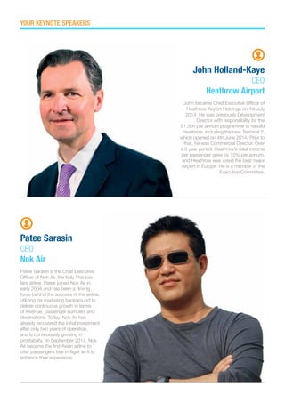 John became Chief Executive Officer of
Heathrow Airport Holdings on 1st July
2014. He was previously Development
Director with responsibility for the
£1.3bn per annum programme to rebuild
Heathrow, including the new Terminal 2,
which opened on 4th June 2014. Prior to
that, he was Commercial Director. Over
a 3 year period, Heathrow’s retail income
per passenger grew by 10% per annum,
and Heathrow was voted the best major
Airport in Europe. He is a member of the
Executive Committee.
Patee Sarasin is the Chief Executive
Officer of Nok Air, the truly Thai low
fare airline. Patee joined Nok Air in
early 2004 and has been a driving
force behind the success of the airline,
utilizing his marketing background to
deliver continuous growth in terms
of revenue, passenger numbers and
destinations. Today, Nok Air has
already recovered the initial investment
after only two years of operation,
and is continuously growing in
profitability. In September 2014, Nok
Air became the first Asian airline to
offer passengers free in-flight wi-fi to
enhance their experience.
John Holland-Kaye
CEO
Heathrow Airport
Patee Sarasin
CEO
Nok Air
YOUR KEYNOTE SPEAKERS
 