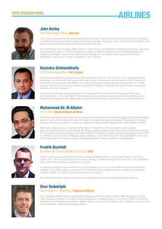 John Hurley
Chief Technology Officer, Ryanair
John Hurley was appointed Ryanair’s Chief Technology Officer in September 2014 and is responsible for developing
and implementing a world-leading digital and technology strategy, heading up a 200-strong team at the Ryanair Labs
digital innovation hub at Ryanair’s new Dublin Campus in Swords.
He joined Ryanair from Houghton Mifflin Harcourt, where he was Vice-President of Engineering & Product Operations,
having served as Director of Product Operations, Director of Platform Development and Software Development
Programme Manager. He was previously Production Manager at both Intuition Publishing Ltd and Education
Multimedia Group and has 16 years’ experience in the IT industry.
Ravindra Simhambhatla
Chief Technology Officer, Aer Lingus
Ravindra Simhambhatla was appointed as Chief Technology Officer on 18th June 2012. He is responsible for the
leadership of the Information Technology team at Aer Lingus. He previously held the position of Vice President of
Information Technology with Tesla Motors. His career to date spans three continents, bringing with him a wealth
of global experience in technology innovation, gained from working in senior Director and CIO roles in the aviation,
software and motor industries.
Ravindra has particularly strong experience of technology within the aviation industry having spent five years
with Virgin America. He joined Virgin in 2006 during its start-up phase and pioneered a systems architecture and
infrastructure designed to drive differentiated customer experiences and support strong e-commerce platforms.
Muhammad Ali. M Albakri
CFO & CIO, Saudi Arabian Airlines
Mr. Muhammad Ali Albakri is the Executive Vice President for Finance and Information Technology at Saudi Arabian Airlines,
where he has worked for the past 25 years. Mr. Albakri is mandated with leading the Saudia IT organization in its role of
being the sole service provider of IT services and solutions for all the divested Business Units under SAUDIA HOLDING.
After having a great success in implementing the Airlines IT Master Plan which succeeded in overhauling the
telecommunications infrastructure worldwide, Mr. Albakri upgraded Saudia’s current Data Center and launched a backup
DC for business continuity and replaced the entire portfolio of the Airlines and sister companies applications systems. SV-IT
is currently pursuing even more challenging plans to establish a “Smart Technology Hub” at King Abdullah Economic City
on the West Coast of the Kingdom where a Technology Innovation Nucleus are planned to be established.
Fredrik Buxfeldt
Business CIO Ground Handling & Inflight, SAS
Fredrik is working as Business CIO for the area Ground Handling & Inflight at Scandinavian Airlines, SAS, since
autumn 2013. He has his background in the media industry, and before joining SAS he were CIO at one of Sweden’s
most well-known newspapers Expressen for six years.
He believes in simple IT-solution where the Customer always are in focus. As the traditional business model have
changed in the aviation industry, the lack of time to adjust and find simplified solutions to lower cost dramatically
Fredrik is a big fan of mobility, cloud solutions among other things.
He studied Mathematics, Physics at Stockholm University and Graphical Technology at Dalarnas Högskola.
Onur Dedeköylü
Vice President – Marketing, Pegasus Airlines
Onur Dedeköylü studied industrial engineering at Bogaziçi University. He also holds an MBA degree from Georgia
State University in Atlanta. He worked in brand management, marketing research, e-commerce, CRM, new product
development and trade marketing fields in Gillette, Hasbro, Coca-Cola and Pegasus. Onur Dedeköylü currently works
as Vice President – Marketing at Pegasus Airlines.
YOUR SPEAKER PANEL
AIRLINES
 