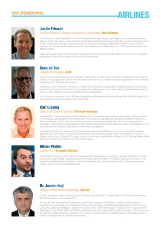 Cees de Vos
Director of Innovation, KLM
Cees de Vos joined KLM Royal Dutch Airlines in 1969, where he held various positions in the Netherlands as well as
abroad. He was appointed Director of KLM Systems Services in July 1999 and as such responsible for the worldwide
marketing of ICT products and services.
During that period ‘innovation’ became his middle name. Innovation of passenger handling processes by promoting
e-services and Common Use check-in technology. This quality has proven of great value to all stakeholders: airports,
airline handlers, airlines and last but definitely not least passengers.
Mr. De Vos was seconded to the SkyTeam Airline Alliance Management office from November 2009 till February 2011
before taking his present position in Air France KLM.
Carl Gissing
Director of Customer Service, Thomson Airways
Carl joined First Choice Airways in 2006 as Director of Customer Operations based in Manchester. He was involved
in the strategic planning prior to the merger with Thomsonfly and was appointed as Director Customer Service for
Thomson Airways in 2007. Since then he has overseen the on-going development of the end to end customer
proposition covering Ground Operations, In-flight Product and Service, Service Style and Cabin Crew Engagement. In
2009 became the architect of the airlines modernisation programme.
Put simply Carl’s job is to ensure that Thomson Airways plans and activities form part of an integrated Customer
Experience for the 5 million annual Thomson and First Choice holidays makers in the UK and Ireland. Thomson
Airways, part of the TUI Travel PLC Group, is proud to have been awarded the prestigious 2014 Skytrax Leisure Airline
of the Year award for the fourth time in the past five years.
Olivier Plaitin
Director of IT, Brussels Airlines
Olivier Plaitin is the young (39) Head of IT Operations at Brussels Airlines, managing Enterprise Architecture, Global
Infrastructure, Data Center Management and Information Services. With his 15 years of experience in Airline IT, he
witnessed the information’s revolutions over the last decades, and strived to transform IT in its missions to better
support an ever more demanding Business.
Dr. Jassim Haji
Director of Information Technology, Gulf Air
Gulf Air, the national carrier of the Kingdom of Bahrain, has appointed Dr. Jassim Haji as the Director of Information
Technology Division since August 2011.
Dr Haji has been instrumental in implementing some key innovations at Gulf Air’s IT systems and processes in
recent times, most notably, the introduction of advanced technology for Gulf Air World Wide Contact Centre, Cloud
Computing, Business Intelligence, Disaster Recovery Centre, Green Technology, In-house Oracle R12 upgrade and
Big Data plus ISO 27001, 9001 and 20000 certifications that have helped further improve customer interface services
as well as cost efficiency to the company. He managed to achieve eleven top Middle-Eastern technology awards for
Gulf Air, including three CIO distinguished awards.
Justin Erbacci
Vice President of Customer Experience & Technology, Star Alliance
Justin Erbacci is Vice President of Customer Experience and Technology at Star Alliance, the world’s leading airline
alliance. In this role, Justin is responsible for the development and maintenance of products and services that provide
a more efficient and seamless travel experience for customers traveling on different Star carriers across the Star
network. This includes all Star Alliance activities and initiatives at any of the more than 1,300 airports served by Star
Alliance carriers.
Justin also is responsible for the planning, development and operation of the Star Alliance IT environment, including
applications, infrastructure, networks and service management.
YOUR SPEAKER PANEL
AIRLINES
 