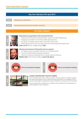 YOUR CONFERENCE AGENDA
14:30 Registration and refreshments
15:30 Opening remarks and structured ice breaker networking
Day One: Monday 27th April 2015
FUTURIST INSIGHT
16:0018:0016:30
Maximising the opportunities of the Connected Aircraft
•	 Keeping up with the always connected traveller: Lessons from KLM’s digital journey
•	 Engaging your travellers in an enriching in-flight digital experience
•	 Be relevant: Leveraging customer data to add value to their journey
•	 Maximising the return on your connected investment: Revenue generating opportunities
Guido van Til, Director of Digital Strategy, KLM
LUXURY CHARTER BOAT TOUR OF LONDON
One of the best ways to see London is by boat. Join your peers for cocktails, canapes
and networking aboard a luxury charter boat that will transport you alongside some of
London’s finest sights, including the Houses of Parliament, London Eye and The Shard!
Take the opportunity to break the ice, establish mutual interests and unwind before an
action-packed two day conference.
What does the Internet of Things (IoT) mean for aviation?
•	 IoT realising London City Airport’s ambition to be “the fastest airport”
•	 How is IoT transforming the passenger experience?
•	 Real-time monitoring of passenger flows to optimise speed and efficiency
Matthew Hall, Chief Commercial Officer, London City Airport
17:00
17:30
One-to-one business meetings One-to-one business meetings
 