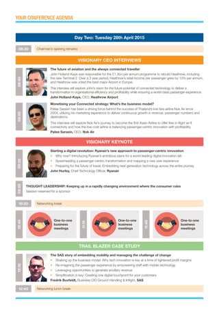 YOUR CONFERENCE AGENDA
08:30 Chairman’s opening remarks
10:20 Networking break
12:40 Networking lunch break
Day Two: Tuesday 28th April 2015
VISIONARY CEO INTERVIEWS
VISIONARY KEYNOTE
TRAIL BLAZER CASE STUDY
08:4009:0009:2012:1009:50
The future of aviation and the always connected traveller
John Holland-Kaye was responsible for the £1.3bn per annum programme to rebuild Heathrow, including
the new Terminal 2. Over a 3 year period, Heathrow’s retail income per passenger grew by 10% per annum,
and Heathrow was voted the best major Airport in Europe.
This interview will explore John’s vision for the future potential of connected technology to deliver a
transformation in organisational efficiency and profitability while ensuring a world-class passenger experience.
John Holland-Kaye, CEO, Heathrow Airport
Monetising your Connected strategy: What’s the business model?
Patee Sarasin has been a driving force behind the success of Thailand’s low fare airline Nok Air since
2004, utilizing his marketing experience to deliver continuous growth in revenue, passenger numbers and
destinations.
This interview will explore Nok Air’s journey to become the first Asian Airline to offer free in-flight wi-fi
connectivity and how the low-cost airline is balancing passenger-centric innovation with profitability.
Patee Sarasin, CEO, Nok Air
Starting a digital revolution: Ryanair’s new approach to passenger-centric innovation
•	 Why now? Introducing Ryanair’s ambitious plans for a world-leading digital innovation lab
•	 Spearheading a passenger-centric transformation and mapping a new user experience
•	 Preparing for the future of travel: Embedding next generation technology across the entire journey
John Hurley, Chief Technology Officer, Ryanair
The SAS story of embedding mobility and managing the challenge of change
•	 Shaking up the business model: Why tech innovation is key at a time of tightened profit margins
•	 Re-imagining the passenger experience by empowering staff with mobile technology
•	 Leveraging opportunities to generate ancillary revenue
•	 Simplification is key: Creating one digital touchpoint for your customers
Fredrik Buxfeldt, Business CIO Ground Handling & Inflight, SAS
THOUGHT LEADERSHIP: Keeping up in a rapidly changing environment where the consumer rules
Session reserved for a sponsor
10:40
One-to-one
business
meetings
11:40
One-to-one
business
meetings
11:10
One-to-one
business
meetings
 