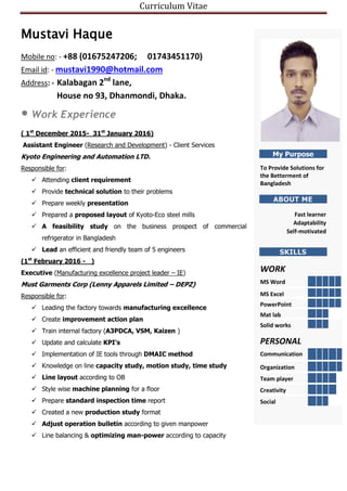 Curriculum Vitae
Mustavi Haque
Mobile no: - +88 (01675247206; 01743451170)
Email id: - mustavi1990@hotmail.com
Address: - Kalabagan 2nd
lane,
House no 93, Dhanmondi, Dhaka.
Work Experience
( 1st
December 2015- 31st
January 2016)
Assistant Engineer (Research and Development) - Client Services
Kyoto Engineering and Automation LTD.
Responsible for:
 Attending client requirement
 Provide technical solution to their problems
 Prepare weekly presentation
 Prepared a proposed layout of Kyoto-Eco steel mills
 A feasibility study on the business prospect of commercial
refrigerator in Bangladesh
 Lead an efficient and friendly team of 5 engineers
(1st
February 2016 - _)
Executive (Manufacturing excellence project leader – IE)
Must Garments Corp (Lenny Apparels Limited – DEPZ)
Responsible for:
 Leading the factory towards manufacturing excellence
 Create improvement action plan
 Train internal factory (A3PDCA, VSM, Kaizen )
 Update and calculate KPI’s
 Implementation of IE tools through DMAIC method
 Knowledge on line capacity study, motion study, time study
 Line layout according to OB
 Style wise machine planning for a floor
 Prepare standard inspection time report
 Created a new production study format
 Adjust operation bulletin according to given manpower
 Line balancing & optimizing man-power according to capacity
My Purpose
To Provide Solutions for
the Betterment of
Bangladesh
ABOUT ME
Fast learner
Adaptability
Self-motivated
SKILLS
WORK
MS Word
MS Excel
PowerPoint
Mat lab
Solid works
PERSONAL
Communication
Organization
Team player
Creativity
Social
 