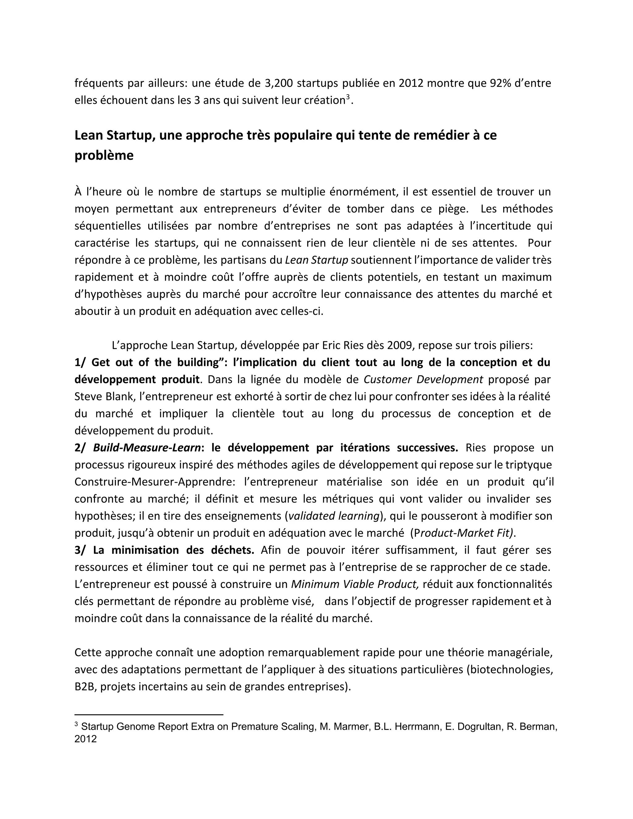 fréquents par ailleurs: une étude de 3,200 startups publiée en 2012 montre que 92% d’entre                             
elles échouent dans les 3 ans qui suivent leur création .  3
 
Lean Startup, une approche très populaire qui tente de remédier à ce 
problème  
 
À l’heure où le nombre de startups se multiplie énormément, il est essentiel de trouver un                               
moyen permettant aux entrepreneurs d’éviter de tomber dans ce piège. Les méthodes                       
séquentielles utilisées par nombre d’entreprises ne sont pas adaptées à l’incertitude qui                       
caractérise les startups, qui ne connaissent rien de leur clientèle ni de ses attentes. Pour                             
répondre à ce problème, les partisans du ​Lean Startup soutiennent l’importance de valider très                           
rapidement et à moindre coût l’offre auprès de clients potentiels, en testant un maximum                           
d’hypothèses auprès du marché pour accroître leur connaissance des attentes du marché et                         
aboutir à un produit en adéquation avec celles­ci.  
 
L’approche Lean Startup, développée par Eric Ries dès 2009, repose sur trois piliers:  
1/ Get out of the building”: l’implication du client tout au long de la conception et du                                 
développement produit​. Dans la lignée du modèle de ​Customer Development proposé par                       
Steve Blank, l’entrepreneur est exhorté à sortir de chez lui pour confronter ses idées à la réalité                                 
du marché et impliquer la clientèle tout au long du processus de conception et de                             
développement du produit.  
2/ ​Build­Measure­Learn: le développement par itérations successives. ​Ries propose un                   
processus rigoureux inspiré des méthodes agiles de développement qui repose sur le triptyque                         
Construire­​Mesurer​­Apprendre: l’entrepreneur matérialise son idée en un produit qu’il                 
confronte au marché; il définit et mesure les métriques qui vont valider ou invalider ses                             
hypothèses; il en tire des enseignements (​​validated learning), qui le pousseront à modifier son                           
produit, jusqu’à obtenir un produit en adéquation avec le marché  (P roduct­Market Fit).  
3/ La minimisation des déchets. Afin de pouvoir itérer suffisamment, il faut gérer ses                           
ressources et éliminer tout ce qui ne permet pas à l’entreprise de se rapprocher de ce stade.                                 
L’entrepreneur est poussé à construire un ​Minimum Viable Product, réduit aux fonctionnalités                       
clés permettant de répondre au problème visé, dans l’objectif de progresser rapidement et à                           
moindre coût dans la connaissance de la réalité du marché. 
 
Cette approche connaît une adoption remarquablement rapide pour une théorie managériale,                     
avec des adaptations permettant de l’appliquer à des situations particulières (biotechnologies,                     
B2B, projets incertains au sein de grandes entreprises).  
3
 Startup Genome Report Extra on Premature Scaling, M. Marmer, B.L. Herrmann, E. Dogrultan, R. Berman, 
2012 
 