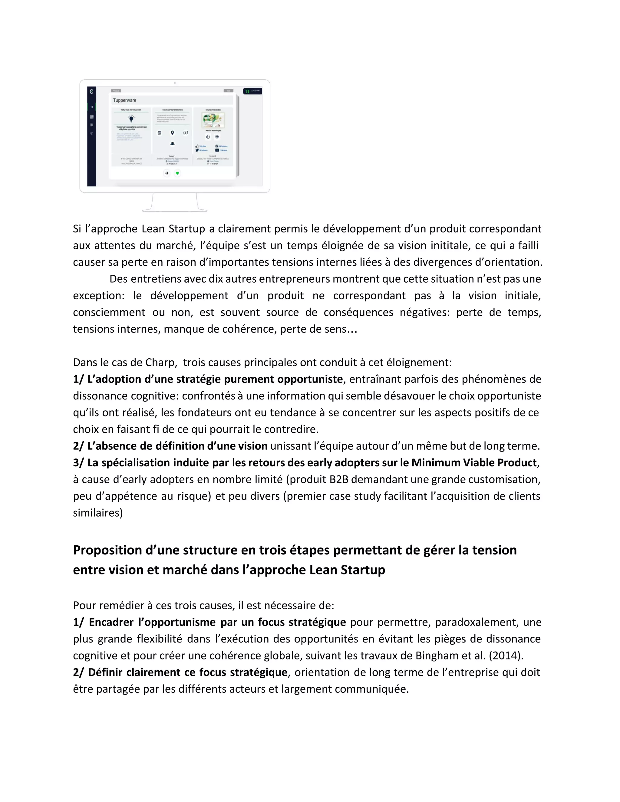  
Si l’approche Lean Startup a clairement permis le développement d’un produit correspondant                       
aux attentes du marché, l’équipe s’est un temps éloignée de sa vision inititale, ce qui a failli                                 
causer sa perte en raison d’importantes tensions internes liées à des divergences d’orientation.  
Des entretiens avec dix autres entrepreneurs montrent que cette situation n’est pas une                         
exception: le développement d’un produit ne correspondant pas à la vision initiale,                       
consciemment ou non, est souvent source de conséquences négatives: perte de temps,                       
tensions internes, manque de cohérence, perte de sens…  
 
Dans le cas de Charp,  trois causes principales ont conduit à cet éloignement:  
1/ L’adoption d’une stratégie purement opportuniste​, entraînant parfois des phénomènes de                     
dissonance cognitive: confrontés à une information qui semble désavouer le choix opportuniste                       
qu’ils ont réalisé, les fondateurs ont eu tendance à se concentrer sur les aspects positifs de ce                                 
choix en faisant fi de ce qui pourrait le contredire.  
2/ L’absence de définition d’une vision unissant l’équipe autour d’un même but de long terme.                             
3/ La spécialisation induite par les retours des early adopters sur le Minimum Viable Product​,                             
à cause d’early adopters en nombre limité (produit B2B demandant une grande customisation,                         
peu d’appétence au risque) et peu divers (premier case study facilitant l’acquisition de clients                           
similaires) 
 
Proposition d’une structure en trois étapes permettant de gérer la tension 
entre vision et marché dans l’approche Lean Startup  
 
Pour remédier à ces trois causes, il est nécessaire de:  
1/ Encadrer l’opportunisme par un focus stratégique pour permettre, paradoxalement, une                     
plus grande flexibilité dans l’exécution des opportunités en évitant les pièges de dissonance                         
cognitive et pour créer une cohérence globale, suivant les travaux de Bingham et al. (2014).  
2/ Définir clairement ce focus stratégique​, orientation de long terme de l’entreprise qui doit                           
être partagée par les différents acteurs et largement communiquée.  
 