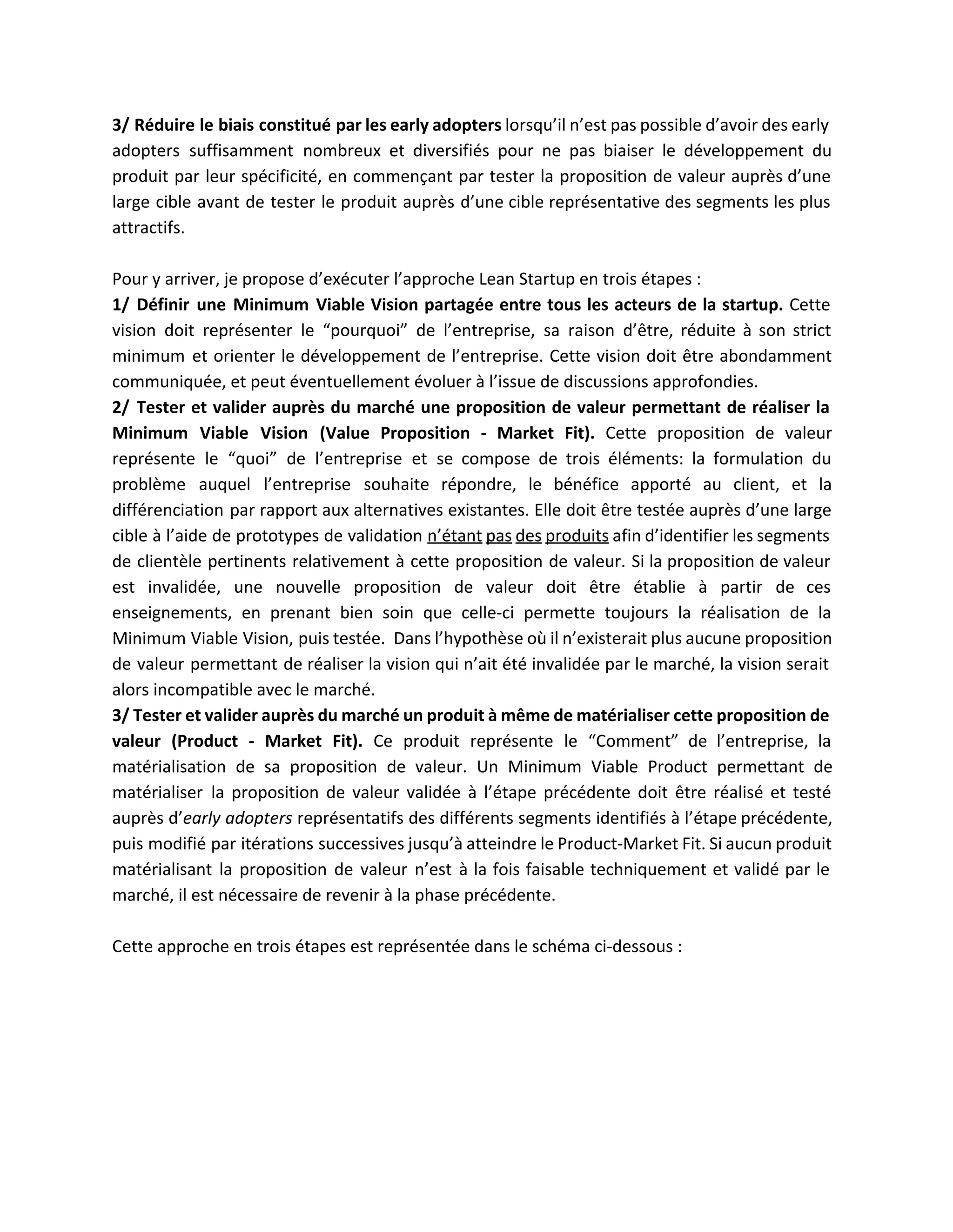 3/ Réduire le biais constitué par les early adopters lorsqu’il n’est pas possible d’avoir des early                               
adopters suffisamment nombreux et diversifiés pour ne pas biaiser le développement du                       
produit par leur spécificité, en commençant par tester la proposition de valeur auprès d’une                           
large cible avant de tester le produit auprès d’une cible représentative des segments les plus                             
attractifs.  
 
Pour y arriver, je propose d’exécuter l’approche Lean Startup en trois étapes : 
1/ Définir une Minimum Viable Vision partagée entre tous les acteurs de la startup. ​Cette                             
vision doit représenter le “pourquoi” de l’entreprise, sa raison d’être, réduite à son strict                           
minimum et orienter le développement de l’entreprise. Cette vision doit être abondamment                       
communiquée, et peut éventuellement évoluer à l’issue de discussions approfondies.  
2/ Tester et valider auprès du marché une proposition de valeur permettant de réaliser la                             
Minimum Viable Vision (Value Proposition ­ Market Fit). ​Cette proposition de valeur                       
représente le “quoi” de l’entreprise et se compose de trois éléments: la formulation du                           
problème auquel l’entreprise souhaite répondre, le bénéfice apporté au client, et la                       
différenciation par rapport aux alternatives existantes. Elle doit être testée auprès d’une large                         
cible à l’aide de prototypes de validation ​n’étant pas des produits afin d’identifier les segments                             
de clientèle pertinents relativement à cette proposition de valeur. Si la proposition de valeur                           
est invalidée, une nouvelle proposition de valeur doit être établie à partir de ces                           
enseignements, en prenant bien soin que celle­ci permette toujours la réalisation de la                         
Minimum Viable Vision, puis testée. Dans l’hypothèse où il n’existerait plus aucune proposition                         
de valeur permettant de réaliser la vision qui n’ait été invalidée par le marché, la vision serait                                 
alors incompatible avec le marché. 
3/ Tester et valider auprès du marché un produit à même de matérialiser cette proposition de                               
valeur (Product ­ Market Fit). ​Ce produit représente le “Comment” de l’entreprise, la                         
matérialisation de sa proposition de valeur. Un Minimum Viable Product permettant de                       
matérialiser la proposition de valeur validée à l’étape précédente doit être réalisé et testé                           
auprès d’​early adopters représentatifs des différents segments identifiés à l’étape précédente,                     
puis modifié par itérations successives jusqu’à atteindre le Product­Market Fit. Si aucun produit                         
matérialisant la proposition de valeur n’est à la fois faisable techniquement et validé par le                             
marché, il est nécessaire de revenir à la phase précédente. 
 
Cette approche en trois étapes est représentée dans le schéma ci­dessous : 
 