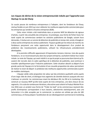  
Les risques de dérive de la vision entrepreneuriale induits par l’approche Lean                       
Startup: le cas de Charp 
 
Ce succès pousse de nombreux entrepreneurs à l’adopter, dont les fondateurs de Charp,                         
startup fondée en juin 2015 qui vise à détecter les meilleures opportunités commerciales pour                           
les entreprises qui vendent à d’autres entreprises (B2B). 
Cette vision initiale a été matérialisée dans un premier MVP de détection de signaux                           
d’achats, à partir des actualités des entreprises. Ce prototype, sous forme de fichier Excel, fut                             
testé auprès de commerciaux vendant les solutions publicitaires de Google; suivant leurs                       
demandes, il évolue vers un service de détection de publicités en temps réel, vendu à Google et                                 
à deux autres entreprises du secteur publicitaire. Toujours guidés par les retours du marché, les                             
fondateurs perçoivent une nette opportunité dans le développement d’un produit de                     
prédiction des investissements publicitaires, utilisant les infrastructures précédemment               
développées.  
A la première difficulté apparaissent d’importantes tensions internes: trois des quatre                     
fondateurs, ne se reconnaissant plus dans leur propre entreprise, souhaitent réaliser leur vision                         
initiale. Le reste de l’équipe, qui avait intérêt à ce que le projet se poursuive étant donné qu’ils                                   
avaient été recrutés dans le cadre spécifique de la détection de publicités, veut continuer à                             
travailler spécifiquement pour l’industrie publicitaire. Cette situation aboutit au départ d’une                     
grande partie de l’équipe et à la formulation d’une nouvelle proposition de valeur permettant                           
de réaliser la vision de départ: la prédiction des meilleures opportunités commerciales à partir                           
de modèles statistiques.  
L’équipe valide cette proposition de valeur par des entretiens qualitatifs variés auprès                       
d’une large cible de client, et distingue trois segments de clientèle distincts auxquels elle veut                             
s’adresser en priorité: les commerciaux visant les décideurs RH, les DSI et le marketing. Elle                             
construit un nouveau MVP qu’elle teste auprès de trois entreprises, une dans chacun de ces                             
segments. A la suite de nombreuses itérations, elle estime avoir atteint le Product Market fit en                               
mai 2016 avec un produit sous forme de “Tinder du lead” où les commerciaux reçoivent des                               
profils d’entreprises correspondant à leurs besoins, sélectionnés statistiquement, avec une                   
facturation à la cible acceptée par le commercial. La solution est utilisée par plus de 100                               
commerciaux, et Charp prépare l’accélération de son développement commercial et marketing.  
 
